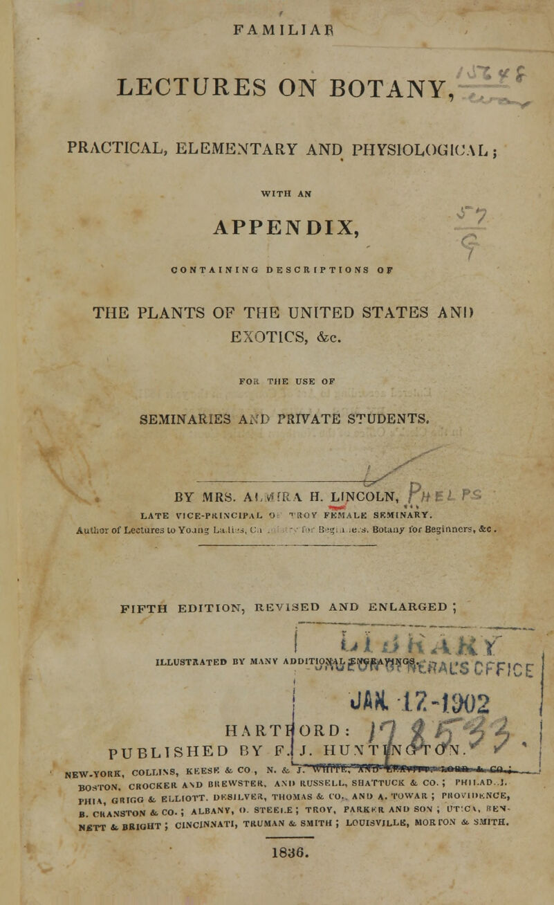 FAMILIAR LECTURES ON BOTANY, PRACTICAL, ELEMENTARY AND PHYSIOLOGICAL | WITH AN APPENDIX, CONTAINING DESCRIPTIONS OF THE PLANTS OF THE UNITED STATES AND EXOTICS, &c. FOR THE USE OF SEMINARIES AND PRIVATE STUDENTS. BY MRS. ALMiRA H. LINCOLN, rHBLFS LATE VICE-PRINCIPAL O <UOY FEMALE SEMINARY. Autlior of Lectures to Yojng La-lias, C.i . try for Begin ,e.s. Botany for Beginners, &c. FIFTH EDITION, REVISED AND ENLARGED *, ILLUSTRATED BY MANY A rtfTO^WW^RAL'S CFF1CZ m 17-1902 HARTHORD: j O # Ip^j PUBLISHED BY F.jj. H U \ T UN (Pr (TV .* r NEW.YORK, COLLINS, KEESK & CO , N. fc*~J. VWffiTll/WJ1 4«WWV.».?«HMi> I. m^. BOSTON. CROCKER. AND BREWSTER, AN l> RUSSELL, SH ATTUCK & CO. J PHII.AD.J. PHI* GRIC.O & ELLIOTT. DESILVER, THOMAS & CO.. ANI) A. TOVVAR ; PROVIDENCE, B. CRANSTON &. CO. 5 ALBANY, O. STEELE; TROY, PARKKR AND SON J UT'CX, KEN- KBTT 4. BRIGHT J CINCINNATI, TRUMAN &. SMITH J LOUISVILLE, MORTON & SMITH. 1836.