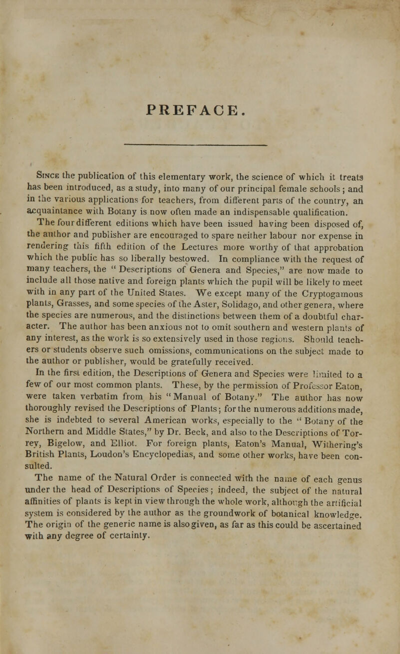 PREFACE. Since the publication of this elementary work, the science of which it treats has been introduced, as a study, into many of our principal female schools; and in the various applications for teachers, from different parts of the country, an acquaintance with Botany is now often made an indispensable qualification. The four different editions which have been issued having been disposed of, the author and publisher are encouraged to spare neither labour nor expense in rendering this fifth edition of the Lectures more worthy of that approbation which the public has so liberally bestowed. In compliance with the request of many teachers, the  Descriptions of Genera and Species, are now made to include all those native and foreign plants which the pupil will be likely to meet with in any part of the United States. We except many of the Cryptogamous plants, Grasses, and some species of the Aster, Solidago, and other genera, where the species are numerous, and the distinctions between them of a doubtful char- acter. The author has been anxious not to omit southern and western plants of any interest, as the work is so extensively used in those regions. Should teach- ers or students observe such omissions, communications on the subject made to the author or publisher, would be gratefully received. In the first edition, the Descriptions of Genera and Species were limited to a few of our most common plants. These, by the permission of Professor Eaton, were taken verbatim from his Manual of Botany. The author has now thoroughly revised the Descriptions of Plants; for the numerous additions made, she is indebted to several American works, especially to the  Botany of the Northern and Middle States, by Dr. Beck, and also to the Descriptions of Tor- rey, Bigelow, and Elliot. For foreign plants, Eaton's Manual, Withering's British Plants, Loudon's Encyclopedias, and some other works, have been con- sulted. The name of the Natural Order is connected with the name of each genus under the head of Descriptions of Species; indeed, the subject of the natural affinities of plants is kept in view through the whole work, although the artificial system is considered by the author as the groundwork of botanical knowledge. The origin of the generic name is also given, as far as this could be ascertained with any degree of certainty.