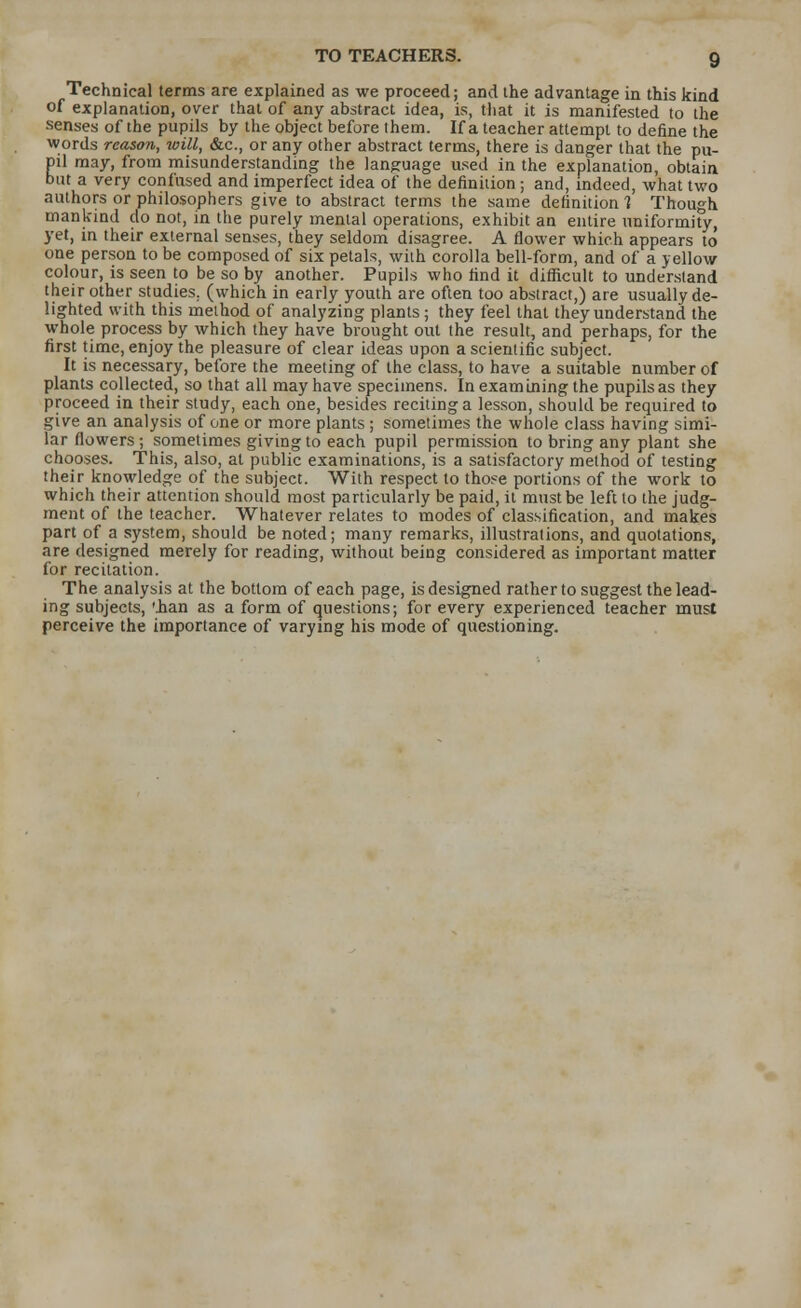 Technical terms are explained as we proceed; and the advantage in this kind of explanation, over that of any abstract idea, is, that it is manifested to the senses of the pupils by the object before them. If a teacher attempt to define the words reason, will, &c, or any other abstract terms, there is danger that the pu- pil may, from misunderstanding the language used in the explanation, obtain but a very confused and imperfect idea of the definition; and, indeed, what two authors or philosophers give to abstract terms the same definition 1 Though mankind do not, in the purely mental operations, exhibit an entire uniformity, yet, in their external senses, they seldom disagree. A flower which appears to one person to be composed of six petals, with corolla bell-form, and of a yellow colour, is seen to be so by another. Pupils who find it difficult to understand their other studies, (which in early youth are often too abstract,) are usually de- lighted with this method of analyzing plants; they feel that they understand the whole process by which they have brought out the result, and perhaps, for the first time, enjoy the pleasure of clear ideas upon a scientific subject. It is necessary, before the meeting of the class, to have a suitable number of plants collected, so that all may have specimens. In examining the pupils as they proceed in their study, each one, besides reciting a lesson, should be required to give an analysis of one or more plants; sometimes the whole class having simi- lar flowers; sometimes giving to each pupil permission to bring any plant she chooses. This, also, at public examinations, is a satisfactory method of testing their knowledge of the subject. With respect to those portions of the work to which their attention should most particularly be paid, it must be left to the judg- ment of the teacher. Whatever relates to modes of classification, and makes part of a system, should be noted; many remarks, illustrations, and quotations, are designed merely for reading, without being considered as important matter for recitation. The analysis at the bottom of each page, is designed rather to suggest the lead- ing subjects, '.han as a form of questions; for every experienced teacher must perceive the importance of varying his mode of questioning.