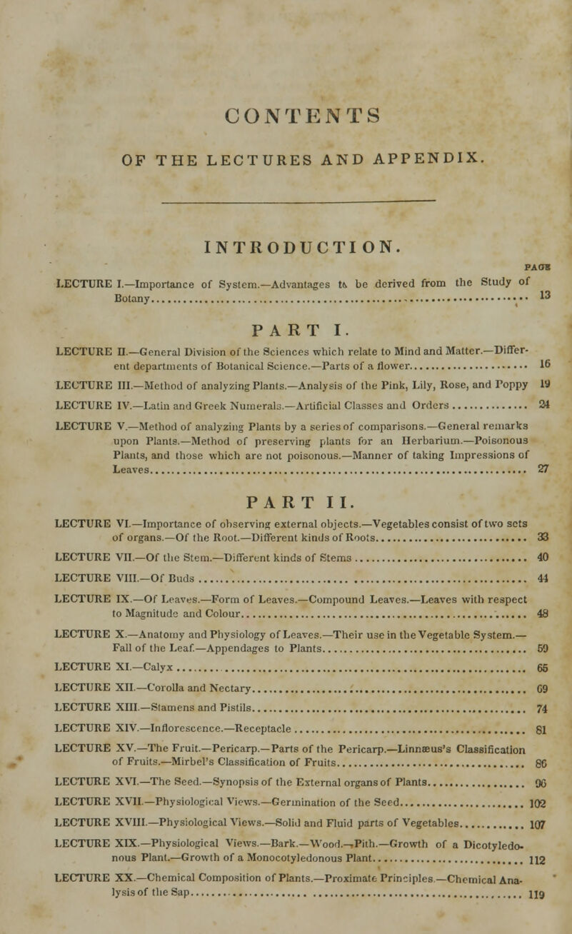 CONTENTS OF THE LECTURES AND APPENDIX. INTRODUCTI ON. PACTS LECTURE I.—Importance of System—Advantages t& be derived from the Study of Botany ••• 13 PART I. LECTURE n.—General Division of the Sciences which relate to Mind and Matter.—Differ- ent departments of Botanical Science.—Parts of a flower 16 LECTURE III.—Method of analyzing Plants.—Analysis of the Pink, Lily, Rose, and Poppy 19 LECTURE IV.—Latin and Greek Numerals.—Artificial Classes and Orders 24 LECTURE V.—Method of analyzing Plants by a series of comparisons.—General remarks upon Plants.—Method of preserving plants for an Herbarium.—Poisonous Plants, and those which are not poisonous.—Manner of taking Impressions of Leaves 27 PART II. LECTURE VI.—Importance of observing external objects.—Vegetables consist of two sets of organs.—Of the Root.—Different kinds of Roots 33 LECTURE Vn.—Of the Stem—Different kinds of Stems 40 LECTURE VIII—Of Buds 44 LECTURE IX.—Of Leaves.—Form of Leaves.—Compound Leaves.—Leaves with respect to Magnitude and Colour 48 LECTURE X.—Anatomy and Physiology of Leaves.—Their use in the Vegetable System.— Fall of the Leaf.—Appendages to Plants 59 LECTURE XI—Calyx 65 LECTURE XII.—Corolla and Nectary 09 LECTURE XIII—Stamens and Pistils 74 LECTURE XIV.—Inflorescence.—Receptacle 81 LECTURE XV.—The Fruit—Pericarp—Parts of the Pericarp.—Linnaeus's Classification of Fruits.—Mirbel's Classification of Fruits 86 LECTURE XVI.—The Seed.—Synopsis of the External organs of Plants 90 LECTURE XVII.—Physiological Views.—Germination of the Seed 102 LECTURE XVIII.—Physiological Views.—Solid and Fluid parts of Vegetables 107 LECTURE XIX.—Physiological Views.— Bark.—Wood.-,Pith.—Growth of a Dicotyledo- nous Plant.—Growth of a Monocotyledonous Plant 112 LECTURE XX.—Chemical Composition of Plants.—Proximate Principles —Chemical Ana- lysis of the Sap U9