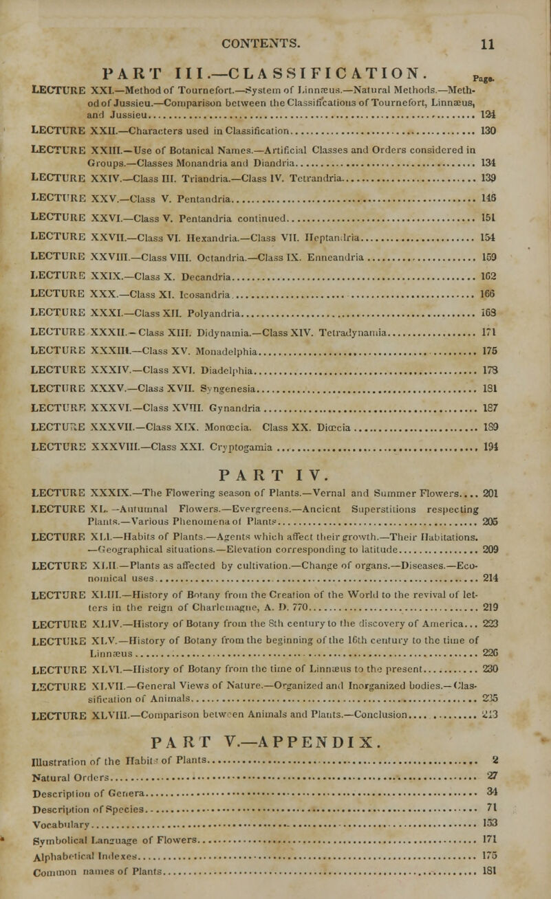 PART III.—CLASSIFICATION. Pagfc LECTURE XXL—Method of Toumefort.—.System of I.innneus.—Natural Methods.—Meth- odof Jussicu.—Comparison between the Classifications of Tournefort, Linnaeus, and Jussieu 124 LECTURE XXII.—Characters used in Classification 130 LECTURE XXIII.—Use of Botanical Names.—Artificial Classes and Orders considered in Groups.—Classes Monandria and Diandria 134 LECTURE XXIV._Cla3s III. Triandria.—Class IV. Tctrandria 139 LECTURE XXV—Class V. Pentandria US LECTURE XXVI.—Class V. Pentandria continued 151 LECTURE XXVII.—Class VI. Hexandria.—Class VII. Heptanlria 154 LECTURE XXVIII.—Class Vm. Octandria.—Class IX. Enneandria 103 LECTURE XXIX.—Class X. Decandria 102 LECTURE XXX.—Class XI. Icosandria 166 LECTURE XXXI.—Class XII. Polyandria 163 LECTURE XXXII.-Class XIII. Didynamia.—Class XIV. Tetradynamia 171 LECTURE XXXIH — Class XV. Monadelphia 175 LECTURE XXXIV.—Class XVI. Diadelphia 173 LECTURE XXXV.—Class XVII. Syngenesia 1SI LECTURE XXXVI.— Class XVTII. Gynandria 187 LECTURE XXXVII.—Class XIX. Monoccia. Class XX. Ditccia 189 LECTURE XXXVIII.—Class XXI. Cryptogamia 194 PART IV. LECTURE XXXIX.—The Flowering season of Plants.—Vernal and Summer Flowers.... 201 LECTURE XL. —Autumnal Flowers.—Evergreens.—Ancient Superstitions respecting Plants.—Various Phenomena ol Plants 205 LECTURE XI.I.—Habits of Plants.—Agents which affect their growth.—Their Habitations. —Geographical situations.—Elevation corresponding to latitude 209 LECTURE Xl.II—Plants as affected by cultivation.—Change of organs.—Diseases.—Eco- nomical uses 214 LECTURE XI.III.—History of Botany from the Creation of the World to the revival of let- ters in the reign of Charlemagne, A. I). 770 219 LECTURE XI.IV.—History of Botany from the Sth cenf ury to the discovery of America... 223 LECTURE XI.V.—History of Botany from the beginning of the ICth century to the time of Linnaeus 220 LECTURE XLV1.—History of Botany from the time of Linnaeus to the present 230 LECTURE XLVII.— General Views of Nature.—Organized and Inorganized bodies.— Clas- sification of Animals 235 LECTURE XLVIU.—Comparison bctwen Animals and Plants.—Conclusion 213 PART V.—A P P E N DI X . Illustration of the Habit of Plants 'i Natural Orders 27 Description of Genera 34 Description of Species 71 Vocabulary 153 Symbolical Lanzuage of Flowers 171 Alphabetical Indexes 175 Common names of Plants 181