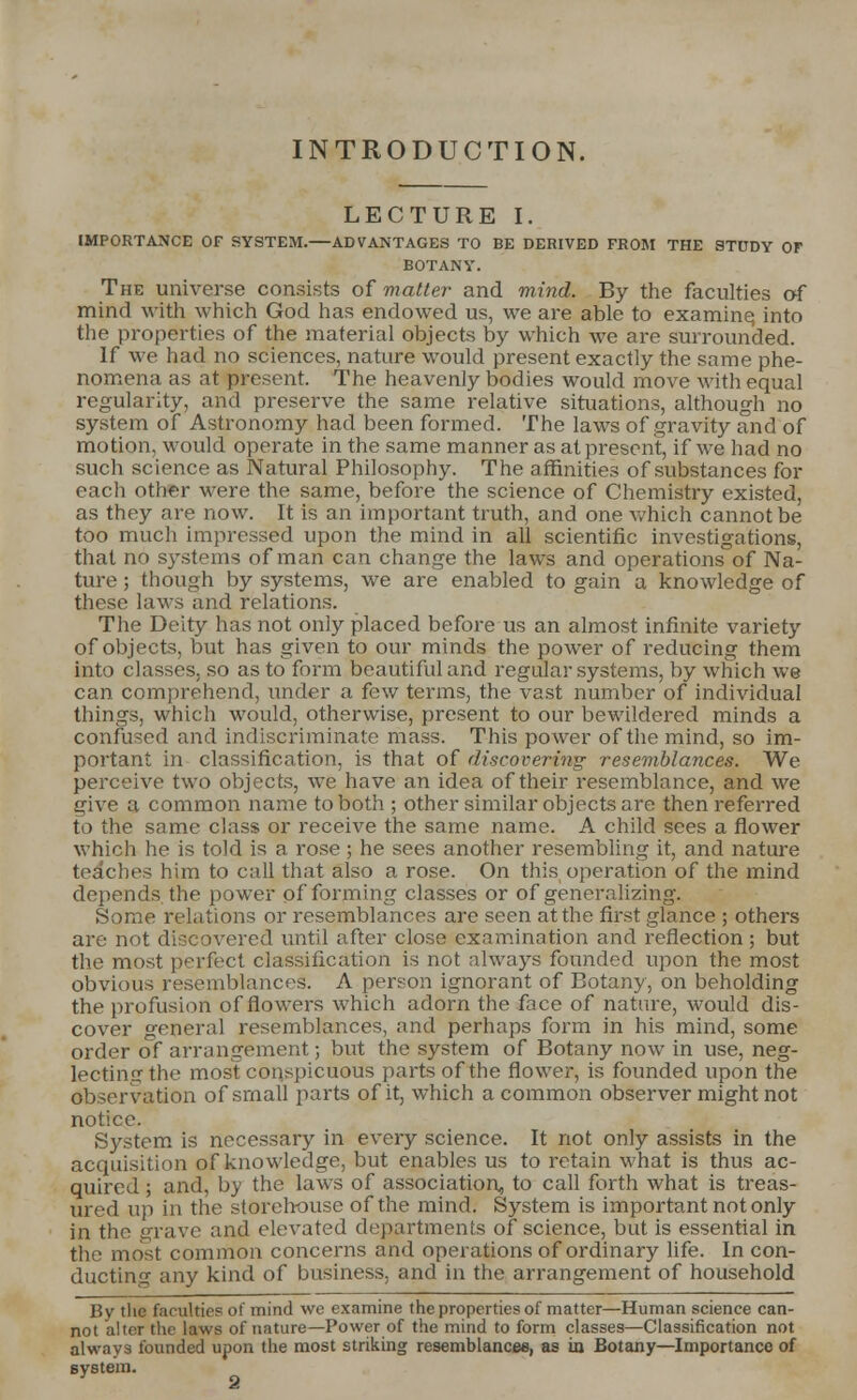 LECTURE I. IMPORTANCE OF SYSTEM.—ADVANTAGES TO BE DERIVED FROM THE STUDY OF BOTANY. The universe consists of matter and mind. By the faculties of mind with which God has endowed us, we are able to examine, into the properties of the material objects by which we are surrounded. If we had no sciences, nature would present exactly the same phe- nomena as at present. The heavenly bodies would move with equal regularity, and preserve the same relative situations, although no system of Astronomy had been formed. The laws of gravity and of motion, would operate in the same manner as at present, if we had no such science as Natural Philosophy. The affinities of substances for each other were the same, before the science of Chemistry existed, as they are now. It is an important truth, and one which cannot be too much impressed upon the mind in all scientific investigations, that no systems of man can change the laws and operations of Na- ture ; though by systems, we are enabled to gain a knowledge of these laws and relations. The Deity has not only placed before us an almost infinite variety of objects, but has given to our minds the power of reducing them into classes, so as to form beautiful and regular systems, by which we can comprehend, under a few terms, the vast number of individual things, which would, otherwise, present to our bewildered minds a confused and indiscriminate mass. This power of the mind, so im- portant in classification, is that of discovering resemblances. We perceive two objects, we have an idea of their resemblance, and we give a common name to both ; other similar objects are then referred to the same class or receive the same name. A child sees a flower which he is told is a rose ; he sees another resembling it, and nature teaches him to call that also a rose. On this operation of the mind depends the power of forming classes or of generalizing. Some relations or resemblances are seen at the first glance ; others are not discovered until after close examination and reflection; but the most perfect classification is not always founded upon the most obvious resemblances. A person ignorant of Botany, on beholding the profusion of flowers which adorn the face of nature, would dis- cover general resemblances, and perhaps form in his mind, some order of arrangement; but the system of Botany now in use, neg- lecting the most conspicuous parts of the flower, is founded upon the observation of small parts of it, which a common observer might not notice. System is necessary in every science. It not only assists in the acquisition of knowledge, but enables us to retain what is thus ac- quired ; and, by the laws of association^ to call forth what is treas- ured up in the storehouse of the mind. System is important not only in the grave and elevated departments of science, but is essential in the most common concerns and operations of ordinary life. In con- ducting any kind of business, and in the arrangement of household By the faculties of mind we examine the properties of matter—Human science can- not alter the laws of nature—Power of the mind to form classes—Classification not always founded upon the most striking resemblances, as in Botany—Importance of system.