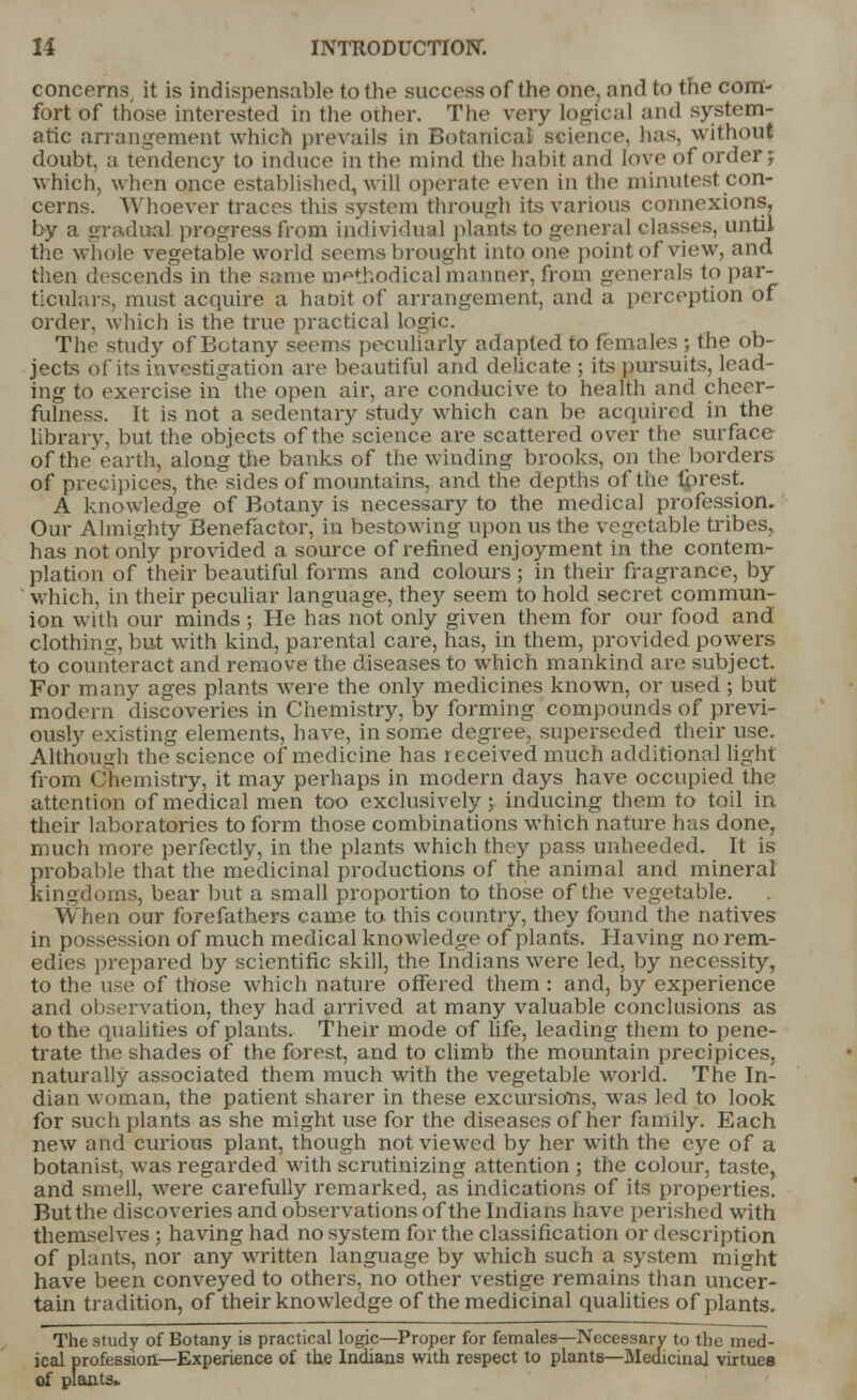 concerns it is indispensable to the success of the one, and to the com- fort of those interested in the other. The very logical and system- atic arrangement which prevails in Botanical science, teas, without doubt, a tendency to induce in the mind (he habit and love of order? which, when once established, will operate even in the minutest con- cerns. Whoever traces this system through its various connexions, by a gradual progress from individual plants to general classes, until the whole vegetable world seems brought into one point of view, and then descends in the same DQPthodical manner, from generals to par- ticulars, must acquire a ha nit of arrangement, and a perception of order, which is the true practical logic. The study of Botany seems peculiarly adapted to females ; the ob- jects of its investigation are beautiful and delicate ; its pursuits, lead- ing to exercise in the open air, are conducive to health and cheer- fulness. It is not a sedentary study which can be acquired in the library, but the objects of the science are scattered over the surface of the earth, along the banks of the winding brooks, on the borders of precipices, the sides of mountains, and the depths of the forest. A knowledge of Botany is necessary to the medical profession. Our Almighty Benefactor, in bestowing upon us the vegetable tribes, has not only provided a source of refined enjoyment in the contem- plation of their beautiful forms and colours ; in their fragrance, by which, in their peculiar language, they seem to hold secret commun- ion with our minds ; He has not only given them for our food and clothing, but with kind, parental care, has, in them, provided powers to counteract and remove the diseases to which mankind are subject. For many ages plants were the only medicines known, or used ; but modern discoveries in Chemistry, by forming compounds of previ- ously existing elements, have, in some degree, superseded their use. Although the science of medicine has received much additional light from Chemistry, it may perhaps in modern days have occupied the attention of medical men too exclusively; inducing them to toil in their laboratories to form those combinations which nature has done, much more perfectly, in the plants which they pass unheeded. It is probable that the medicinal productions of the animal and mineral kingdoms, bear but a small proportion to those of the vegetable. When our forefathers came to this country, they found the natives in possession of much medical knowledge of plants. Having no rem- edies prepared by scientific skill, the Indians were led, by necessity, to the use of those which nature offered them : and, by experience and observation, they had arrived at many valuable conclusions as to the qualities of plants. Their mode of life, leading them to pene- trate the shades of the forest, and to climb the mountain precipices, naturally associated them much with the vegetable world. The In- dian woman, the patient sharer in these excursions, was led to look for such plants as she might use for the diseases of her family. Each new and curious plant, though not viewed by her with the eye of a botanist, was regarded with scrutinizing attention ; the colour, taste, and smell, were carefully remarked, as indications of its properties. But the discoveries and observations of the Indians have perished with themselves ; having had no system for the classification or description of plants, nor any written language by which such a system might have been conveyed to others, no other vestige remains than uncer- tain tradition, of their knowledge of the medicinal qualities of plants. The study of Botany is practical logic—Proper for females—Necessary to the med- ical profession—Experience of the Indians with respect to plants—Medicinal virtues of plants-