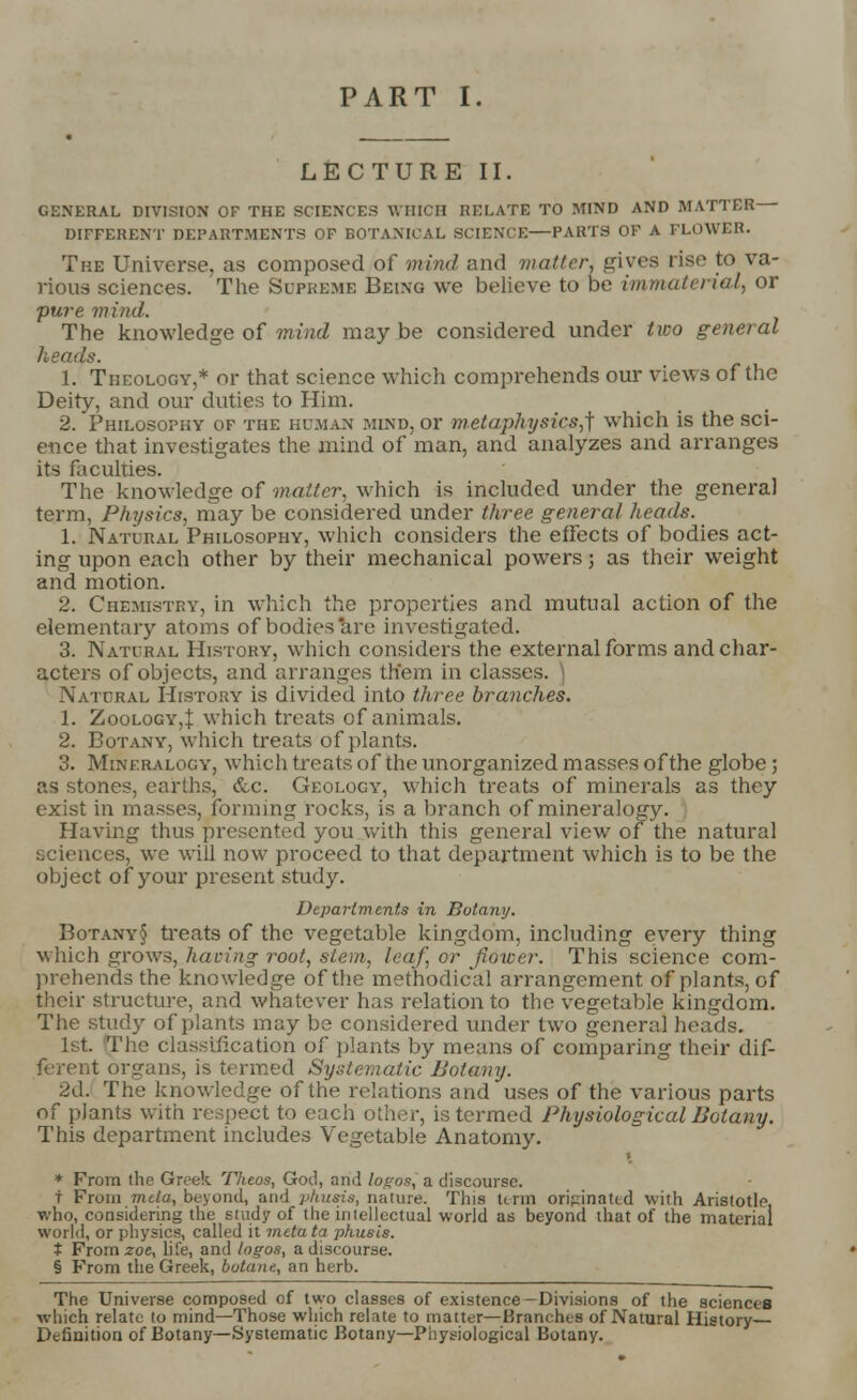 PART I LECTURE II. GENERAL DIVISION OF THE SCIENCES WHICH RELATE TO MIND AND MATTER DIFFERENT DEPARTMENTS OF BOTANICAL SCIENCE—PARTS OF A FLOWER. The Universe, as composed of mind and matter, gives rise to va- rious sciences. The Supreme Being we believe to be immaterial, or pure mind. The knowledge of mind maybe considered under two general heads. 1. Theology,* or that science which comprehends our views of the Deity, and our duties to Him. 2. Philosophy of the human mind, or metaphysics,^ which is the sci- ence that investigates the mind of man, and analyzes and arranges its faculties. The knowledge of matter, which is included under the general term, Physics, may be considered under three general heads. 1. Natural Philosophy, which considers the effects of bodies act- ing upon each other by their mechanical powers; as their weight and motion. 2. Chemistky, in which the properties and mutual action of the elementary atoms of bodies are investigated. 3. Natural History, which consider^ the external forms and char- acters of objects, and arranges th'em in classes. \ Natural History is divided into three branches. 1. Zoology,! which treats of animals. 2. Botany, which treats of plants. 3. Mineralogy, which treats of the unorganized masses of the globe; as stones, earths, &c. Geology, which treats of minerals as they exist in masses, forming rocks, is a branch of mineralogy. Having thus presented you with this general view of the natural sciences, we will now proceed to that department which is to be the object of your present study. Departments in Botany. Botany§ treats of the vegetable kingdom, including every thing which grows, having root, stem, leaf, or flower. This science com- prehends the knowledge of the methodical arrangement of plants, of their structure, and whatever has relation to the vegetable kingdom. The study of plants may be considered under two genera] heads. 1st. The classification of plants by means of comparing their dif- ferent organs, is termed Systematic Botany. 2d. The knowledge of the relations and uses of the various parts of plants with respect to each other, is termed Physiological Botany. This department includes Vegetable Anatomy. » * From the Greek Theos, God, and logos, a discourse. t From mda, beyond, and pkusis, nature. This term oripinand with Aristotle, who, considering the study of the intellectual world as beyond that of the material world, or physics, called it metata pkusis. t From zoe, life, and logos, a discourse. § From the Greek, botane, an herb. The Universe composed of two classes of existence-Divisions of the sciences which relate to mind—Those which relate to matter—Branches of Natural History Definition of Botany—Systematic Botany—Physiological Botany.