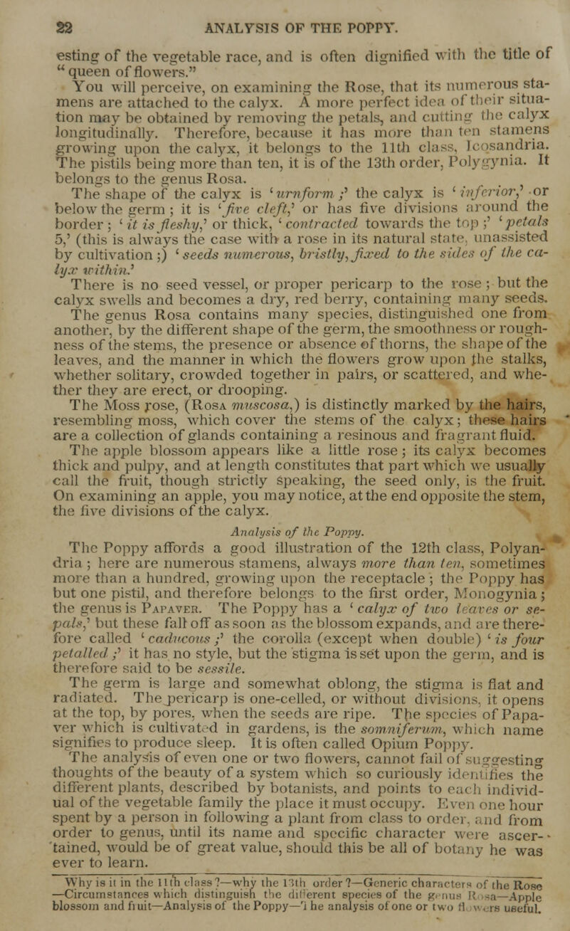 esting of the vegetable race, and is often dignified with the title of queen of flowers. You will perceive, on examining the Rose, that its numerous sta- mens are attached to the calyx. A more perfect idea of their situa- tion may be obtained by removing the petals, and cutting the calyx longitudinally. Therefore, because it has more than ten stamens growing upon the calyx, it belongs to the 11th class, tc >sandria. The pistils being more than ten, it is of the 13th order, Polygynia. It belongs to the genus Rosa. The shape of the calyx is '■uniform ;' the calyx is ' inferior? or below the fferm ; it is 'fire cleft? or has five divisions around the border; lit is fleshy? or thick,' contracted towards tin' top ;' petals 5,' (this is always the case with a rose in its natural state unassisted by cultivation ;) 'seeds numerous, bristly,fixed to Vie sides oj the ca- lyx within.' There is no seed vessel, or proper pericarp to the rose ; but the calyx swells and becomes a dry, red berry, containing many seeds. The genus Rosa contains many species, distinguished one from another, by the different shape of the germ, the smoothness or rough- ness of the stems, the presence or absence of thorns, the shape of the leaves, and the manner in which the flowers grow upon the stalks, whether solitary, crowded together in pairs, or scattered, and whe- ther they are erect, or drooping. The Moss rose, (Rosa muscosa,) is distinctly marked by the hairs, resembling moss, which cover the stems of the calyx; these hairs are a collection of glands containing a resinous and fragrant fluicT. The apple blossom appears like a little rose; its calyx becomes thick and pulpy, and at length constitutes that part which we usually call the fruit, though strictly speaking, the seed only, is the fruit. On examining an apple, you may notice, at the end opposite the stem, the live divisions of the calyx. Analysis of the Poppy. The Poppy affords a good illustration of the 12th class, Polyan- dria ; here are numerous stamens, always more than ten, sometimes more than a hundred, growing upon the receptacle ; the Poppy has but one pistil, and therefore belongs to the first order, Monogynia ; tht* genus is Papaver. The Poppy has a 'calyx of tiro I aves or se- pals,'1 but these fait off as soon as the blossom expands, and are there- fore called 'caducous f the corolla (except when double) ' is four petal led ;' it has no style, but the stigma is set upon the germ, and is therefore said to be sessile. The germ is large and somewhat oblong, the stigma is flat and radiated. The pericarp is one-celled, or without divisions, it opens at the top, by pores, when the seeds are ripe. The species of Papa- ver which is cultivated in gardens, is the somnijervm, which name signifies to produce sleep. It is often called Opium Poppy. The analysis of even one or two flowers, cannot fail of suggesting thoughts of the beauty of a system which so curibuslj :s the different plants, described by botanists, and points to each individ- ual of the vegetable family the place it must occupy. Even one hour spent by a person in following a plant from class to ordei and from order to genus, until its name and specific character were ascer- • tained, would be of great value, should this be all of botany he was ever to learn. Why is it in the lith class?—whv the 13th order 7—Generic character!) of the Rose —Circumstances which distinguish the (liferent species of the g. mis \\ -a—Apple blossom and fiuit—Analysis of the Poppy—'i he analysis of one or two !l were ueeful.