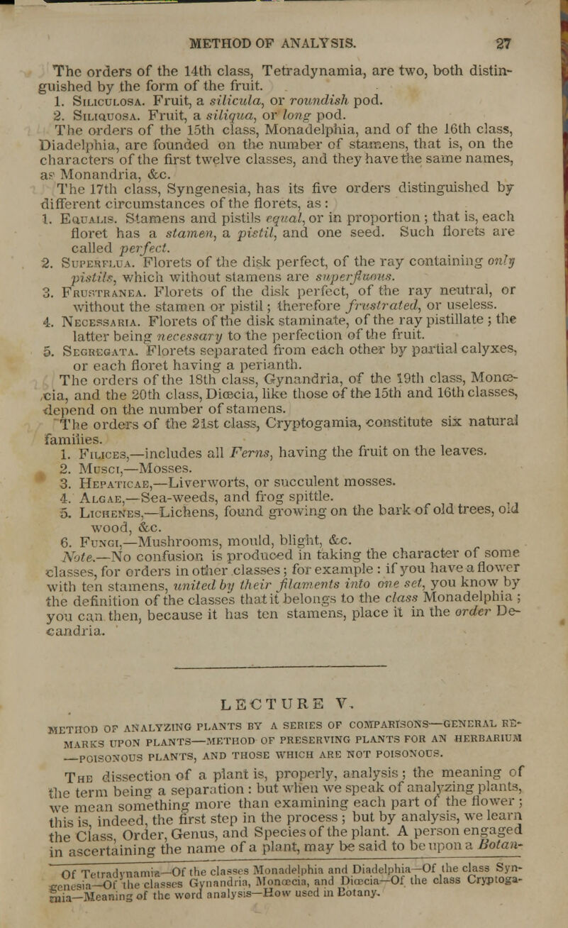 The orders of the 14th class, Tetradynamia, are two, both distin- guished by the form of the fruit. 1. Siliculosa. Fruit, a silicula, or roundish pod. 2. Siliquosa. Fruit, a siliqua, or long pod. The orders of the 15th class, Monadelphia, and of the 16th class, Diadelphia, are founded on tlie number of stamens, that is, on the characters of the first twelve classes, and they have the same names, a;-' Monandria, &c. The 17th class, Syngenesia, has its five orders distinguished by different circumstances of the florets, as : 1. Euualis. Stamens and pistils equal, or in proportion ; that is, each floret has a stamen, a pistil, and one seed. Such florets are called perfect. 2. Sdpehplua. Florets of the disk perfect, of the ray containing only pistil.?, which without stamens are swperflums. 3. Frustranea. Florets of the disk perfect, of the ray neutral, or without the stamen or pistil; therefore frustrated, or useless. 4. Necessaria. Florets of the disk staminate, of the ray pistillate ; the latter being necessary to the perfection of the fruit. 5. Segregate. Florets separated from each other by partial calyxes, or each floret having a perianth. The orders of the 18th class, Gynandria, of the 19th class, Mono cia, and the 20th class, Dicecia, like those of the 15th and 16th classes, depend on the number of stamens. The orders of the 21st class, Cryptogamia, constitute six natural families. 1. Filices — includes all Ferns, having the fruit on the leaves. 2. Musci,—Mosses. 3. Hepaticae,—Liverworts, or succulent mosses. 4. Algae,—Sea-weeds, and frog spittle. 5. Lichenes,—Lichens, found growing on the bark of old trees, oid wood, &c. 6. Fungi,—Mushrooms, mould, blight, &c. Note.—No confusion is produced in taking the character of some classes, for orders in other classes; for example : if you have a flower with ten stamens, united by their filaments into one set, you know by the definition of the classes that it belongs to the class Monadelphia ; you can then, because it has ten stamens, place it in the order De- candiia. LECTURE V, METHOD OF ANALYZING PLANTS BY A SERIES OF COMPARISONS—GENERAL RE- MARKS UPON PLANTS—METHOD OF PRESERVING PLANTS FOR AN HERBARIUM POISONOUS PLANTS, AND THOSE WHICH ARE NOT POISONOC-. The dissection of a plant is, properly, analysis; the meaning of the term being a separation : but when we speak of analyzing plants, we mean something more than examining each part of the flower ; this is indeed, the first step in the process ; but by analysis, we learn the Class Order, Genus, and Species of the plant. A person engaged in ascertaining the name of a plant, may be said to be upon a Botaa- Of Tetradvnamia—Of the classes Monadelphia and Diadelphia—Of the class Syn- ccnesia—Of the classes Gynandria, Moooeoa, and Diu'c.a-Ol the class Cryptoga- nua—Meaning of the word analysis-How used in Dotany.