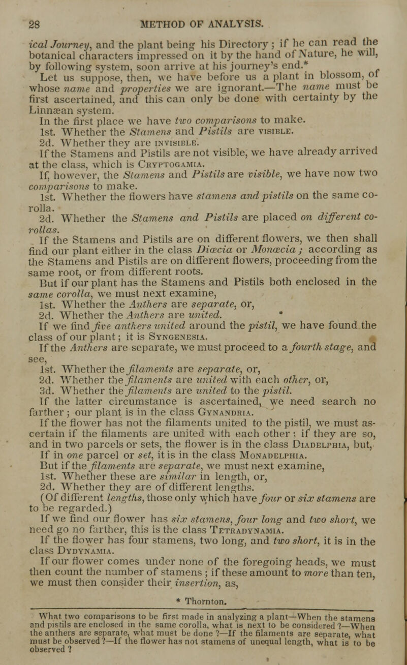 icalJourney, and the plant being his Directory ; if he can read the botanical characters impressed on it by the hand of Nature, he will, by following system, soon arrive at his journey's end.* Let us suppose, then, we have before us a plant in blossom, of whose name and properties we are ignorant—The name must be first ascertained, and this can only be done with certainty by the Linnsean system. In the first place we have two comparisons to make. 1st. Whether the Stamens and Pistils are visible. 2d. Whether they are invisible. If the Stamens and Pistils are not visible, we have already arrived at the class, which is Cryptogamia, If, however, the Stamens and Pistils are visible, we have now two comparisons to make. 1st. Whether the flowers have stamens and pistils on the same co- rolla. 2d. Whether the Stamens and Pistils are placed on different co- rollas. If the Stamens and Pistils are on different flowers, we then shall find our plant either in the class Diazcia or Monazcia ; according as the Stamens and Pistils are on different flowers, proceeding from the same root, or from different roots. But if our plant has the Stamens and Pistils both enclosed in the same corolla, we must next examine, 1st. Whether the Anthers are separate, or, 2d. Whether the Anthers are united. * If we find^t-e anthers united around the pistil, we have found the class of our plant; it is Syngenesia. If the Anthers are separate, we must proceed to a fourth stage, and see, 1st. Whether the filaments are separate, or, 2d. Whether the f laments are united with each other, or, 3d. Whether the f laments are united, to the pistil. If the latter circumstance is ascertained, we need search no farther ; our plant is in the class Gynandria. If the flower has not the filaments united to the pistil, we must as- certain if the filaments are united with each other ; if they are so, and in two parcels or sets, the flower is in the class Diadelphia, but, If in one parcel or set, it is in the class Monadelphia. But if the Jilaments are separate, we must next examine, 1st. Whether these are similar in length, or, 2c3. Whether they are of different lengths. (Of different lengths, those only which have four or six stamens are to be regarded.) If we find our flower has six stamens, four long and two short, we need go no father, this is the class Tetradynamia. If the flower has four stamens, two long, and two short, it is in the class Dydynamia. If our flower comes under none of the foregoing heads, we must then count the number of stamens ; if these amount to more than ten we must then consider their insertion, as, * Thornton. What two comparisons to be first made in analyzing a plant—When the stamens and pistils are enclosed in the same corolla, what is next to be considered 7—When the anthers are separate, what must be done ?—If the filaments are separate, what must be observed?—If the flower has not stamens of unequal length, what is to be observed ?