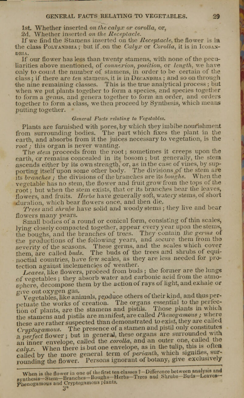 1st. Whether inserted on the calyx or corolla, or. 2d. Whether inserted on the Receptacle. If we find the Stamens inserted on the Receptacle, the flower is in the class Polyandria; but if .on the Calyx or Corolla, it is in Icosajn- cria. If our flower has less than twenty stamens, with none of the pecu- liarities above mentioned, of connexion, position, or length, we have only to count the number of stamens, in order to be certain of the class; if there are ten stamens, it is in D&oanorja ; and so on through the nine remaining classes. This is the true anahytical process ; but when we put plants together to form a species, and species together to form a genus, raid genera together to form an order, and orders together to form a class, we then proceed by Synthesis, which means putting together. General Facts relating to Vegetables. Plants are furnished with pores, by which they imbibe nourishment from surrounding bodies. The part which fixes the plant in the earth, and absorbs from it the juices necessary to vegetation, is the root : this organ is never wanting. The stem proceeds from the root; sometimes it creeps upon the earth, cr remains concealed in its bosom ; but generally, the stem ascends either by its own strength, or, as in the case of vines, by sup- porting itself upon some other body. The divisions of the stem are its branches ; the divisions of the branches are its boughs. When the vegetable has no stem, the flower and fruit grow from the tops of the root; but when the stem exists, that or its branches bear the leaves, flowers, and fruits. Herbs have generally soft, watery stems, of short duration, which bear flowers once, and then die. Trees and shrubs have solid and woody stems ; they live and bear flowers many years. Small bodies of a round or conical form, consisting of thin scales, lying closely compacted together, appear every year upon the stems, the boughs, and the branches of trees. They contain the germs of the productions of the following years, and secure them from the severity of the seasons. These germs, and the scales which cover them, are called buds. The buds of the trees and shrubs of equi- noctial countries, have few scales, as they are less needed for pro- tection asrainst inclemencies of weather. Lcaces. like flowers, proceed from buds ; the former are the lungs of vegetables ; they absorb water and carbonic acid from the atmo- sphere, decompose them by the action of rays of light, and exhale or give out oxygen gas, . , \ ■ Vegetables, like animals, produce others of their kind, and thus per- these are rather suspected than demonstrated to exist, they are called c rvptagamous. The presence of a stamen and pistil only constitutes a perfect flower; but in generaJ, these organs are surrounded with an inner envelope, called the corolla-, and an outer one, called the calv r When there is but one envelope, as in the tulip, this is often called by the more general term of perianth, which signifies, sur- rounding the flower. Persons ignorant of botany, give exclusively When is the flower in one of ihefiret ten classes ^-Difference between analysis and 5VnThes.s-slem-Blanches-Boughs-Herbs-TreesanU Shrubs-Buds-Leave*- f»nenogamous and Cryptogamo»S plants. 3*