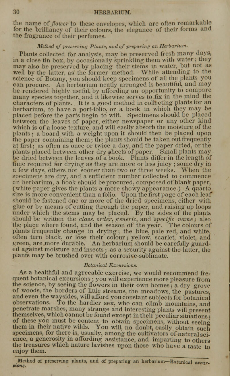 the name of flower to these envelopes, which are often remarkable for the brilliancy of their colours, the elegance of their forms and the fragrance of their perfumes. Method of preserving Plants, and of preparing an Herbarium. Plants collected for analysis, may be preserved fresh many days, in a close tin box, by occasionally sprinkling them with water ; they may also be preserved by placing their stems in water, but not as well by the latter, as' the former method. While attending to the science of Botany, you should keep specimens of all the plants you can procure. An herbarium neatly arranged is beautiful, and may be rendered highly useful, by affording an opportunity to compile many species together, and it likewise serves to fix in the mind the characters of plants. It is a good method in collecting plants for an herbarium, to have a port-folio, or a book in which they may be placed before the parts begin to wilt. Specimens should be placed between the leaves of paper, either newspaper or any other kind which is of a loose texture, and will easily absorb the moisture of the plants ; a board with a weight upon it should then be placed upon the paper containing them; the plants should be taken out frequently at first; as often as once or twice a day, and the paper dried, or the plants placed between other dry #heets of paper. Small plants may be dried between the leaves of a book. Plants differ in the length of time required for drying as they are more or less juicy ; some dry in a few days, others not sooner than two or three weeks. When the specimens are dry, and a sufficient number collected to commence an herbarium, a book should be procured, composed of blank paper, (white paper gives the plants a more showy appearance.) A quarto size is more convenient than a folio. Upon the first page of each leaf should be fastened one or more of the dried specimens, either with glue or by means of cutting through the paper, and raising up loops under which the stems may be placed. By the sides of the plants should be written the class, order, generic, and specific name; also the place where found, and the season of the year. The colours of plants frequently change in drying; the blue, pale red, and white, often turn black, or lose their colour; yellow, scarlet, violet, and green, are more durable. An herbarium should be carefully guard- ed against moisture and insects ; as a security against the latter, the plants may be brushed over with corrosive-sublimate. Botanical Excursions. As a healthful and agreeable exercise, we would recommend fre- quent botanical excursions ; you will experience more pleasure from the science, by seeing the flowers in their own homes 5 a dry grove of woods, the borders of little streams, the meadows, the pastures, and even the waysides, will afford you constant subjects for botanical observations. To the hardier sex, who can climb mountains, and penetrate marshes, many strange and interesting plants will present themselves, which cannot be found except in their peculiar situations; of these you must be content to obtain specimens, without seem them in their native wilds. You will, no doubt, easily obtain such specimens, for there is, usually, among the cultivators of natural sci- ence, a generosity in affording assistance, and imparting to others the treasures which nature lavishes upon those who have a taste to enjoy them. Method cf preserving plants, and of preparing an herbarium—Botanical excur- tions.