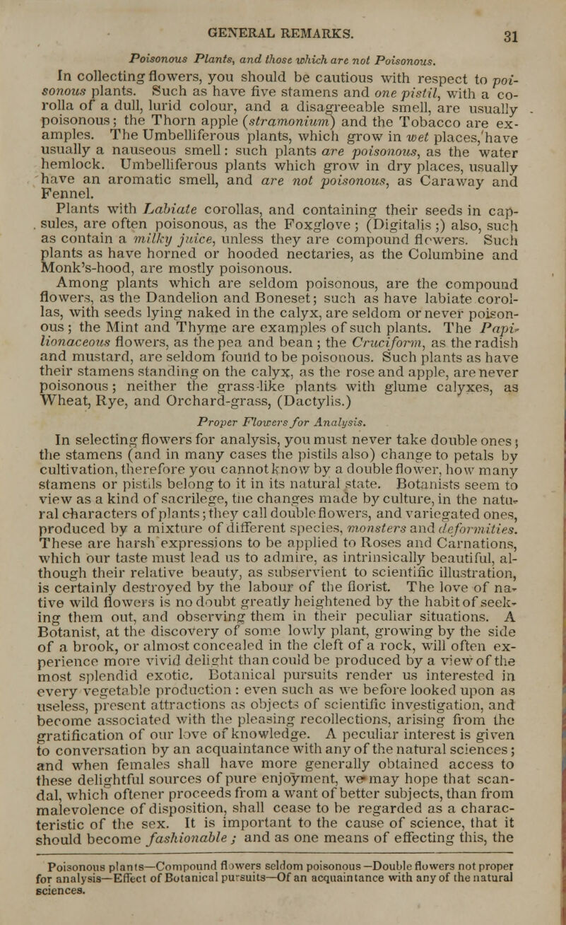 Poisonous Plants, and those which are not Poisonous. In collecting flowers, you should be cautious with respect to poi- sonous plants. Such as have five stamens and one pistil, with a co- rolla of a dull, lurid colour, and a disagreeable smell, are usually- poisonous; the Thorn apple {stramonium) and the Tobacco are ex- amples. The Umbelliferous plants, which grow in wet places/have usually a nauseous smell: such plants are poisonous, as the water hemlock. Umbelliferous plants which grow in dry places, usually have an aromatic smell, and are not poisonous, as Caraway and Fennel. Plants with Labiate corollas, and containing their seeds in cap- . sules, are often poisonous, as the Foxglove ; (Digitalis ;) also, such as contain a milky juice, unless they are compound flowers. Such plants as have horned or hooded nectaries, as the Columbine and Monk's-hood, are mostly poisonous. Among plants which are seldom poisonous, are the compound flowers, as the Dandelion and Boneset; such as have labiate corol- las, with seeds lying naked in the calyx, are seldom or never poison- ous ; the Mint and Thyme are examples of such plants. The Papi* lionaceous flowers, as the pea and bean ; the Cruciform, as the radish and mustard, are seldom found to be poisonous. Such plants as have their stamens standing on the calyx, as the rose and apple, are never poisonous; neither the grass-like plants with glume calyxes, as Wheat, Rye, and Orchard-grass, (Dactylis.) Proper Flowers for Analysis. In selecting flowers for analysis, you must never take double ones; the stamens (and in many cases the pistils also) change to petals by cultivation, therefore you cannot know by a double flower, how many stamens or pistils belong to it in its natural state. Botanists seem to view as a kind of sacrilege, tne changes made by culture, in the natu- ral characters of plants; they call double flowers, and variegated ones, produced by a mixture of different species, monsters and deformities. These are harsh expressions to be applied to Roses and Carnations, which our taste must lead us to admire, as intrinsically beautiful, al- though their relative beauty, as subservient to scientific illustration, is certainly destroyed by the labour of the florist. The love of na- tive wild flowers is no doubt greatly heightened by the habitof seek- ing them out, and observing them in their peculiar situations. A Botanist, at the discovery of some lowly plant, growing by the side of a brook, or almost concealed in the cleft of a rock, will often ex- perience more vivid delight than could be produced by a view of the most splendid exotic. Botanical pursuits render us interested in every vegetable production : even such as we before looked upon as useless, present attractions as objects of scientific investigation, and become associated with the pleasing recollections, arising from the gratification of our love of knowledge. A peculiar interest is given to conversation by an acquaintance with any of the natural sciences; and when females shall have more generally obtained access to these delightful sources of pure enjoyment, we may hope that scan- dal, which oftener proceeds from a want of better subjects, than from malevolence of disposition, shall cease to be regarded as a charac- teristic of the sex. It is important to the cause of science, that it should become fashionable ; and as one means of effecting this, the Poisonous plants—Compound flowers seldom poisonous—Double flowers not proper for analysis—Effect of Botanical pursuits—Of an acquaintance with any of the natural Eciences.