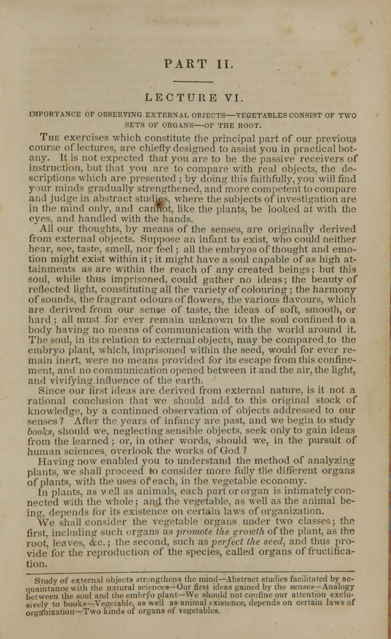 PART II. LECTURE VI. IMPORTANCE OF OBSERVING EXTERNAL OBJECTS—VEGETABLES CONSIST OF TWO SETS OF ORGANS OF THE ROOT. The exercises which constitute the principal part of our previous course of lectures, are chiefly designed to assist you in practical bot- any. It is not expected that you are to be the passive receivers of instruction, but that you are to compare with real objects, the de- scriptions which are presented ; by doing this faithfully, you will find your minds gradually strengthened, and more competent to compare and judge in abstract stud^s, where the subjects of investigation are in the mind only, and cannot, like the plants, be looked at with the eyes, and handled with the hands. All our thoughts, by means of the senses, are originally derived from external objects. Suppose an infant to exist, who could neither hear, see, taste, smell, nor feel; all the embryos of thought and emo- tion might exist within it; it might have a soul capable of as high at- tainments as are within the reach of any created beings; but this soul, while thus imprisoned, could gather no ideas; the beauty of reflected light, constituting all the variety of colouring ; the harmony of sounds, the fragrant odours of flowers, the various flavours, which are derived from our sense of taste, the ideas of soft, smooth, or hard ; all must for ever remain unknown to the soul confined to a body having no means of communication with the world around it. The soul, in its relation to external objects, may be compared to the embryo plant, which, imprisoned within the seed, would for ever re- main inert, were no means provided for its escape from this confine- ment, and no communication opened between it and the air, the light, and vivifying influence of the earth. Since our first ideas are derived from external nature, is it not a rational conclusion that we should add to this original stock of knowledge, by a continued observation of objects addressed to our senses ? After the years of infancy are past, and we begin to study books, should we, neglecting sensible objects, seek only to gain ideas from the learned ; or, in other words, should we, in the pursuit of human sciences, overlook the works of God? Having now enabled you to understand the method of analyzing plants, we shall proceed to consider more fully tlie different organs of plants, with the uses of each, in the vegetable economy. In plants, as veil as animals, each part or organ is intimately con- nected with the whole; and the vegetable, as well as the animal be- in0, depends for its existence on certain laws of organization. We shall consider the vegetable organs under two classes; the first, including such organs as promote the growth of the plant, as the root, leaves, &c.; the second, such as perfect the seed, and thus pro- vide for the reproduction of the species, called organs of fructifica- tion. Study of external objects strengthens the mind—Abstract studies facilitated by ac- quaintance with the natural sciences—Our first ideas gained by the senses—Analogy between the soul and the embryo plant—We should not confine our attention exclu- sively to books—Vegetable, as well as animal existence, depends on certain laws of organization—Two kinds of organs of vegetables.