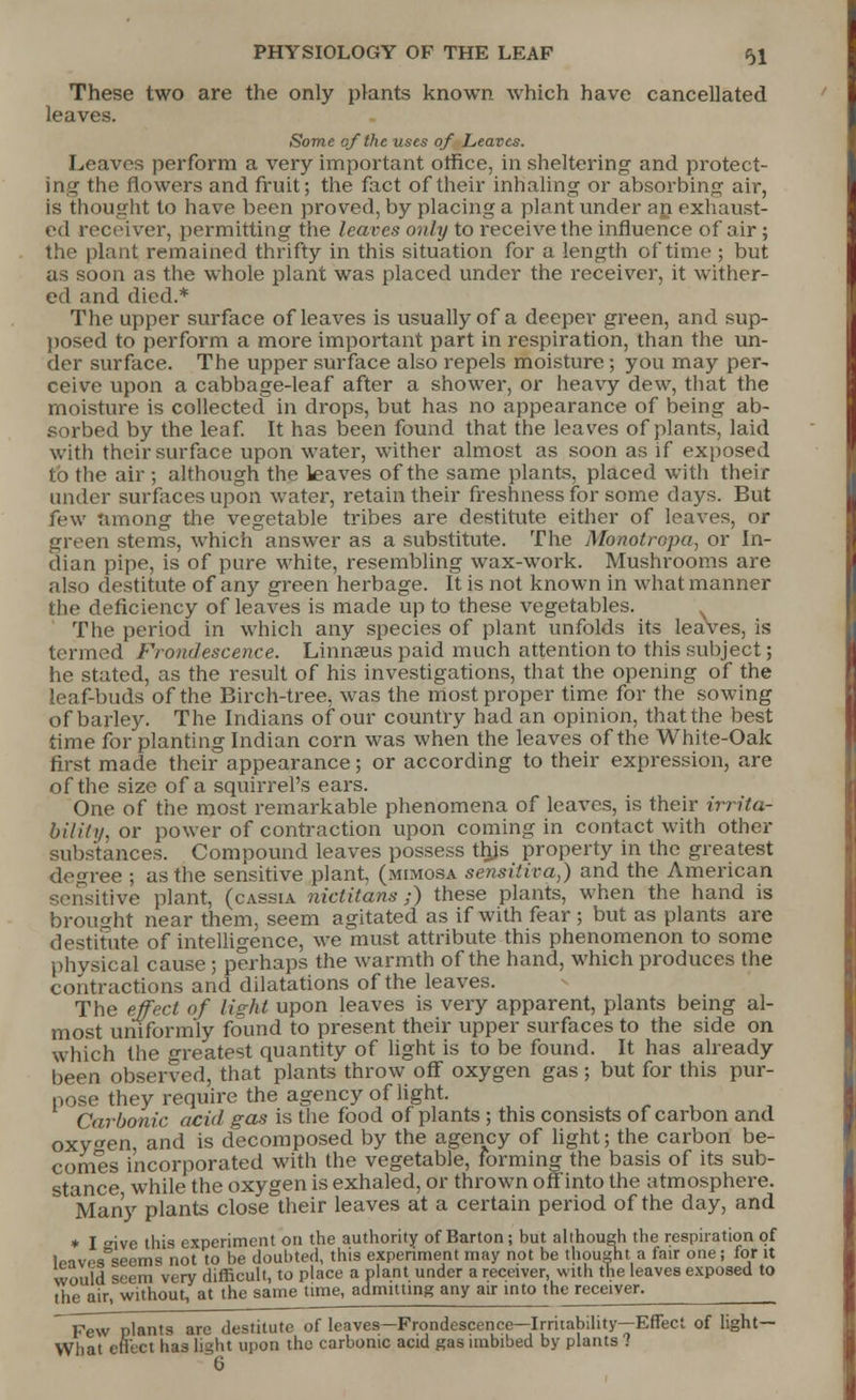 These two are the only plants known which have cancellated leaves. Some of the uses of Leaves. Leaves perform a very important office, in sheltering and protect- ing the flowers and fruit; the fact of their inhaling or absorbing air, is thought to have been proved, by placing a plant under an exhaust- ed receiver, permitting the leaves only to receive the influence of air 5 the plant remained thrifty in this situation for a length of time ; but as soon as the whole plant was placed under the receiver, it wither- ed and died.* The upper surface of leaves is usually of a deeper green, and sup- posed to perform a more important part in respiration, than the un- der surface. The upper surface also repels moisture; you may per- ceive upon a cabbage-leaf after a shower, or heavy dew, that the moisture is collected in drops, but has no appearance of being ab- sorbed by the leaf. It has been found that the leaves of plants, laid with their surface upon water, wither almost as soon as if exposed to the air ; although the leaves of the same plants, placed with their tinder surfaces upon water, retain their freshness for some days. But few among the vegetable tribes are destitute either of leaves, or green stems, which answer as a substitute. The Monotrcpa, or In- dian pipe, is of pure white, resembling wax-work. Mushrooms are also destitute of any green herbage. It is not known in what manner the deficiency of leaves is made up to these vegetables. The period in which any species of plant unfolds its leaves, is termed Frondescence. Linnaeus paid much attention to this subject; he stated, as the result of his investigations, that the opening of the leaf-buds of the Birch-tree, was the most proper time for the sowing of barley. The Indians of our country had an opinion, that the best time for planting Indian corn was when the leaves of the White-Oak first made their appearance; or according to their expression, are of the size of a squirrel's ears. One of the most remarkable phenomena of leaves, is their irrita- bility, or power of contraction upon coming in contact with other substances. Compound leaves possess this property in the greatest degree ; as the sensitive plant, (mimosa sensitiva,) and the American itive plant, (cassia nictitans ;) these plants, when the hand is brought near them, seem agitated as if with fear; but as plants are destitute of intelligence, we must attribute this phenomenon to some physical cause; perhaps the warmth of the hand, which produces the contractions and dilatations of the leaves. The effect of light upon leaves is very apparent, plants being al- most uniformly found to present their upper surfaces to the side on which the greatest quantity of light is to be found. It has already been observed, that plants throw off oxygen gas ; but for this pur- pose they require the agency of light. Carbonic acid gas is the food of plants ; this consists of carbon and oxygen and is decomposed by the agency of light; the carbon be- comes incorporated with the vegetable, forming the basis of its sub- stance while the oxygen is exhaled, or thrown offinto the atmosphere. Many plants close their leaves at a certain period of the day, and * I ive this experiment on the authority of Barton; but although the respiration of Wves°seems not to be doubted, this experiment may not be thought a fair one; for it would seem very difficult, to place a plant under a receiver, with the leaves exposed to the air, without, at the same time, admitting any air into the receiver. _ Few plants are destitute of leaves—Frondescencc—Irritability—Effect of light— What effect has light upon the carbonic acid gas imbibed by plants '?