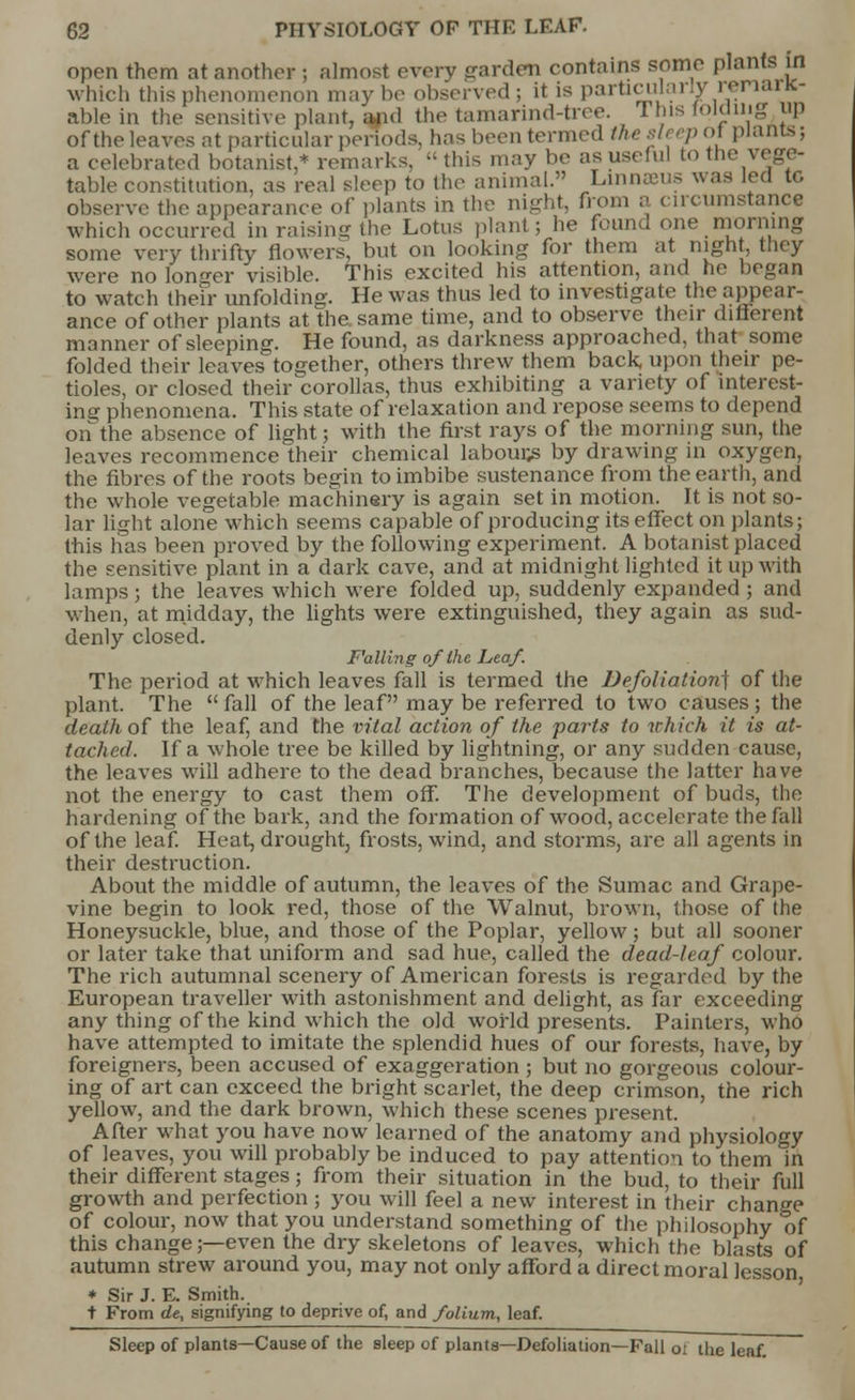 open them at another ; almost every garden contains some plants in which this phenomenon may ho observed; it is particularly remanc- able in the sensitive plant, and the tamarind-tree. 1 his folding up of the leaves at particular periods, has been termed the sit ep ol plants; a celebrated botanist,* remarks, - this may be as useful to the vege- table constitution, as real s!e(p to the animal. Linnaeus was lea to observe the appearance of plants in the night, from a circumstance which occurred in raising the Lotus plan! ; he founa one morning some very thrifty flowers, but on looking for them at night, they were no longer visible. This excited his attention, and he began to watch then- unfolding. He was thus led to investigate the appear- ance of other plants at the same time, and to observe their different manner of sleeping. He found, as darkness approached, that some folded their leaves together, others threw them back, upon their pe- tioles, or closed their corollas, thus exhibiting a variety of interest- ing phenomena. This state of relaxation and repose seems to depend on the absence of light; with the first rays of the morning sun, the leaves recommence their chemical labours by drawing in oxygen, the fibres of the roots begin to imbibe sustenance from the earth, and the whole vegetable machinery is again set in motion. It is not so- lar light alone which seems capable of producing its effect on plants; this has been proved by the following experiment. A botanist placed the sensitive plant in a dark cave, and at midnight lighted it up with lamps; the leaves which were folded up, suddenly expanded ; and when, at midday, the lights were extinguished, they again as sud- denly closed. F'alllng of the Leaf. The period at which leaves fall is termed the Defoliation] of the plant. The  fall of the leaf may be referred to two causes ; the death of the leaf, and the vital action of the farts to which it is at- tached. If a whole tree be killed by lightning, or any sudden cause, the leaves will adhere to the dead branches, because the latter have not the energy to cast them off. The development of buds, the hardening of the bark, and the formation of wood, accelerate the fall of the leaf. Heat, drought, frosts, wind, and storms, are all agents in their destruction. About the middle of autumn, the leaves of the Sumac and Grape- vine begin to look red, those of the Walnut, brown, those of the Honeysuckle, blue, and those of the Poplar, yellow; but all sooner or later take that uniform and sad hue, called the dead-leaf colour. The rich autumnal scenery of American forests is regarded by the European traveller with astonishment and delight, as far exceeding any thing of the kind which the old world presents. Painters, who have attempted to imitate the splendid hues of our forests, have, by foreigners, been accused of exaggeration ; but no gorgeous colour- ing of art can exceed the bright scarlet, the deep crimson, the rich yellow, and the dark brown, which these scenes present. After what you have now learned of the anatomy and physiology of leaves, you will probably be induced to pay attention to them in their different stages; from their situation in the bud, to their full growth and perfection ; you will feel a new interest in their change of colour, now that you understand something of the philosophy of this change;—even the dry skeletons of leaves, which the blasts of autumn strew around you, may not only afford a direct moral lesson * Sir J. E. Smith. t From de, signifying to deprive of, and folium, leaf. Sleep of plants—Cause of the sleep of plants—Defoliation—Fall o: the leaf!