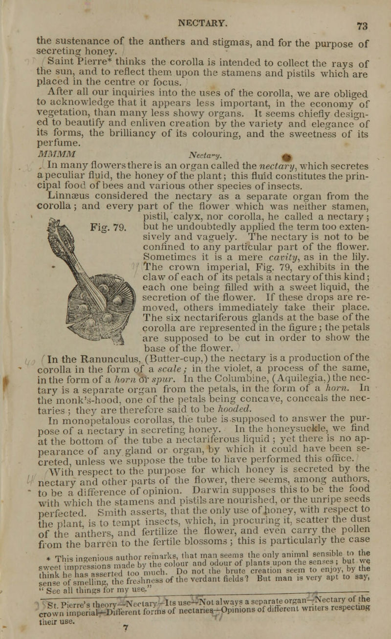 NECTARY. Fig. 79. the sustenance of the anthers and stigmas, and for the purpose of secreting honey. Saint Pierre* thinks the corolla is intended to collect the rays of the sun, and to reflect them upon the stamens and pistils which are placed in the centre or focus. After all our inquiries into the uses of the corolla, we are obliged to acknowledge that it appears less important, in the economy of vegetation, than many less showy organs. It seems chiefly design- ed to beautify and enliven creation by the variety and elegance of its forms, the brilliancy of its colouring, and the sweetness of its perfume. MMMM Nectary. m . In many flowers there is an organ called the nectary-, which secretes a peculiar fluid, the honey of the plant; this fluid constitutes the prin- cipal food of bees and various other species of insects. Linnaeus considered the nectary as a separate organ from the corolla; and every part of the flower which was neither stamen, pistil, calyx, nor corolla, he called a nectary; but he undoubtedly applied the term too exten- sively and vaguely. The nectary is not to be confined to any particular part of the flower. Sometimes it is a mere cavity, as in the lily. The crown imperial, Fig. 79, exhibits in the claw of each of its petals a nectary of this kind ; each one being filled with a sweet liquid, the secretion of the flower. If these drops are re- moved, others immediately take their place. The six nectariferous glands at the base of the corolla are represented in the figure; the petals are supposed to be cut in order to show the base of the flower. In the Ranunculus, (Butter-cup,) the nectary is a production of the corolla in the form of a scale; in the violet, a process of the same, in the form of a horn 6T spur. In the Columbine, (Aquilegia,) the nec- tary is a separate organ from the petals, in the form of a horn. In the monk's-hood, one of the petals being concave, conceals the nec- taries ; they are therefore said to be hooded. In monopetalous corollas, the tube is-supposed to answer the pur- pose of a nectary in secreting honey. In the honeysuoMe, we find at the bottom of the tube a nectariferous liquid ; yet there is no ap- pearance of any gland or organ, by which it could have been se- creted unless we suppose the tube to have performed this office. With respect to the purpose for which honey is secreted by the nectary and other parts of the flower, there seems, among authors to be a difference of opinion. Darwin supposes this to be the food with which the stamens and pistils are nourished, or the unripe seeds from the barren to the fertile blossoms ; this is particularly the case * TH,;* ino^nimiq nuthor remarks, that man seems the only animal sensible to the ™.SS*made by the colour and odour of plants upon the senses ; but we ffcink h?F,£S'too much. Do not the brute creation seem to enjoy, by the Sn«S^S?31^™e«irfthe»wd8mfiBU.1 But man rs very apt to say, sense «.  See all things for my use. Its use—Not always a separate organ—Nectary of the crow i their use. ft