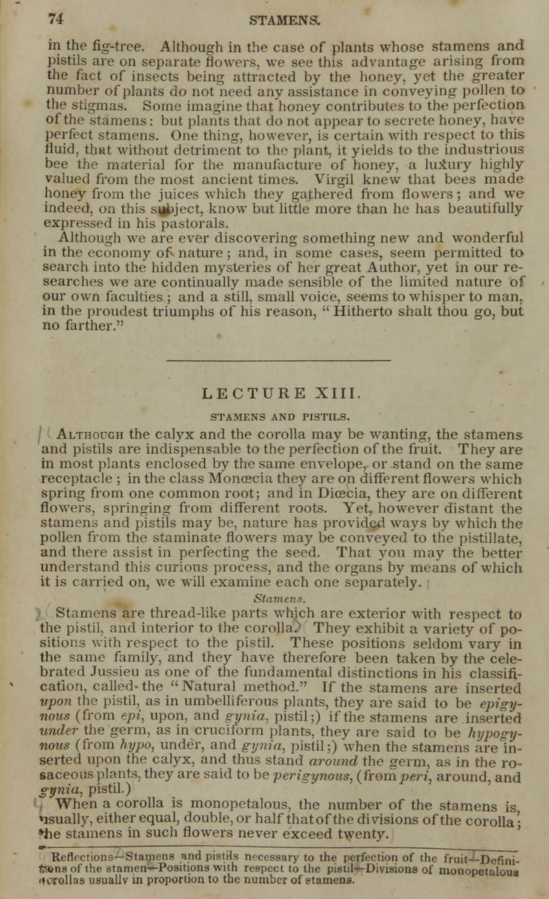 in the fig-tree. Although in the case of plants whose stamens and pistils are on separate flowers, we see this advantage arising from the fact of insects being attracted by the honey, yet the greater number of plants do not need any assistance in conveying pollen to the stigmas. Some imagine that honey contributes to the perfection of the stamens : but plants that do not appear to secrete honey, have perfect stamens. One thing, however, is certain with respect to this fluid, that without detriment to the plant, it yields to the industrious bee the materia] for the manufacture of honey, a luxury highly valued from the most ancient times. Virgil knew that bees made honey from the juices which they gathered from flowers; and we indeed, on this sy^ject, know but little more than he has beautifully expressed in his pastorals. Although we are ever discovering something new and wonderful in the economy of- nature; and, in some cases, seem permitted to search into the hidden mysteries of her great Author, yet in our re- searches we are continually made sensible of the limited nature of our own faculties ; and a still, small voice, seems to whisper to man. in the proudest triumphs of his reason,  Hitherto shall thou go, but no farther. LECTURE XIII. STAMENS AND PISTILS. I Although the calyx and the corolla may be wanting, the stamens and pistils are indispensable to the perfection of the fruit. They are in most plants enclosed by the same envelope, or stand on the same receptacle ; in the class Monoscia they are on different flowers which spring from one common root; and in Dicecia, they are on different flowers, springing from different roots. Yet, however distant the stamens and pistils may be, nature has provided ways by which the pollen from the staminate flowers may be conveyed to the pistillate, and there assist in perfecting the seed. That you may the better understand this curious process, and the organs by means of which it is carried on, we will examine each one separately. Stamens. Stamens are thread-like parts whjch are exterior with respect to the pistil, and interior to the corolla.'1 They exhibit a variety of po- sitions with respect to the pistil. These positions seldom vary in the same family, and they have therefore been taken by the cele- brated Jussieu as one of the fundamental distinctions in his classifi- cation, called-the Natural method. If the stamens are inserted upon the pistil, as in umbelliferous plants, they are said to be epigy- nous (from epi, upon, and gynia, pistil;) if the stamens are inserted under the germ, as in cruciform plants, they are said to be hypogy- nous (from hypo, under, and gynia, pistil;) when the stamens are in- serted upon the calyx, and thus stand around the germ, as in the ro- saceous plants, they are said to be perigynoits, (fromperi, around, and gynia, pistil.) I When a corolla is monopetalous, the number of the stamens is usually, either equal, double, or half thatof the divisions of the corolla' *he stamens in such flowers never exceed twenty. Reflections—Stamens and pistHs necessary to the perfection of the fruit-^-Defini- fttonsof the stamen—Positions with respect to the pistils-Divisions of monopetalous ifcrollas usually in proportion to the number of stamens.