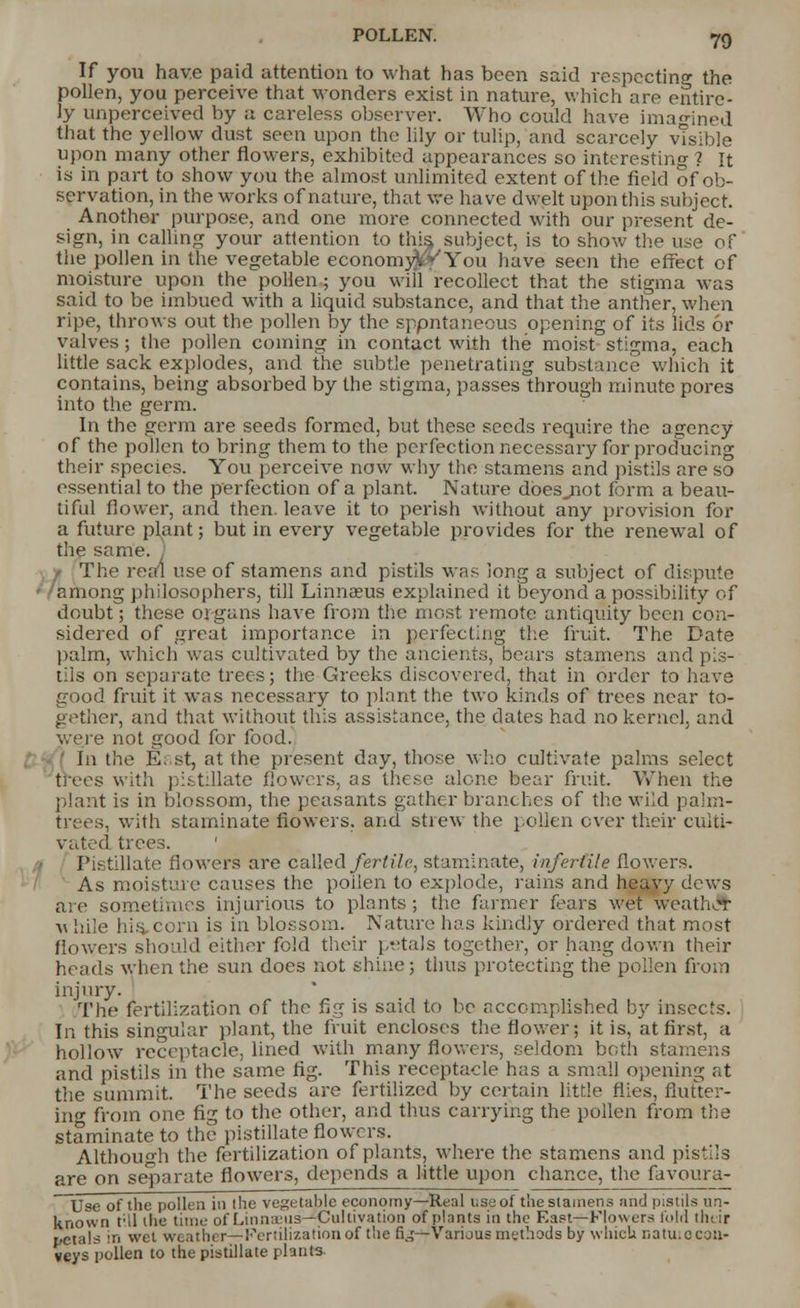 If you have paid attention to what has been said respecting the pollen, you perceive that wonders exist in nature, which are entire- ly unperceived by a careless observer. Who could have imagined that the yellow dust seen upon the lily or tulip, and scarcely visible upon many other flowers, exhibited appearances so interesting ? It is in part to show you the almost unlimited extent of the field of ob- servation, in the works of nature, that we have dwelt upon this subject. Another purpose, and one more connected with our present de- sign, in calling your attention to this, subject, is to show the use of the pollen in the vegetable economyVV You have seen the effect of moisture upon the pollen; you will recollect that the stigma was said to be imbued with a liquid substance, and that the anther, when ripe, throws out the pollen by the sppntaneous opening of its lids or valves ; the pollen coming in contact with the moist stigma, each little sack explodes, and the subtle penetrating substance which it contains, being absorbed by the stigma, passes through minute pores into the germ. In the germ are seeds formed, but these seeds require the agency of the pollen to bring them to the perfection necessary for producing their species. You perceive now why the stamens and pistils are so essential to the perfection of a plant. Nature dbesjiot form a beau- tiful flower, and then, leave it to perish without any provision for a future plant; but in every vegetable provides for the renewal of the same. J The real use of stamens and pistils was long a subject of dispute among philosophers, till Linnaeus explained it beyond a possibility of doubt; these organs have from the most remote antiquity been con- sidered of great importance in perfecting the fruit. The Date palm, which was cultivated by the ancients, bears stamens and pis- tils on separate trees; the Greeks discovered, that in order to have good fruit it was necessary to plant the two kinds of trees near to- gether, and that without this assistance, the dates had no kernel, and were not good for food. In the Ei st, at the present day, those who cultivate palms select trees with pistillate flowers, as these alone bear fruit. When the plant is in blossom, the peasants gather branches of the wild palm- trees, with staminate flowers, and strew the pollen ever their culti- vated trees. ' Pistillate flowers are called fertile, staminate, infertile flowers. As moisture causes the poilen to explode, rains and heavy dews are sometimes injurious to plants; the farmer fears wet weather ■u hile his. corn is in blossom. Nature has kindly ordered that most flowers should either fold their petals together, or hang down their heads when the sun does not shine; thus protecting the pollen from injury. The fertilization of the fig is said to be accomplished by insects. In this singular plant, the fruit encloses the flower; it is, at first, a hollow receptacle, lined with many flowers, seldom both stamens and pistils in the same fig. This receptacle has a small opening at the summit. The seeds are fertilized by certain little flies, flutter- ing from one fig to the other, and thus carrying the pollen from the staminate to the pistillate flowers. Although the fertilization of plants, where the stamens and pistils are on separate flowers, depends a little upon chance, the favoura- Use of the pollen in the vegetable economy—Real use of the stamens and pistils un- known I'll the time of Linmeiis—Cultivation of plants in the East— Flowers fold their petals in wet weather— Fertilization of the n\;— Various methods by which natu.c con- veys pollen to the pistillate plants.