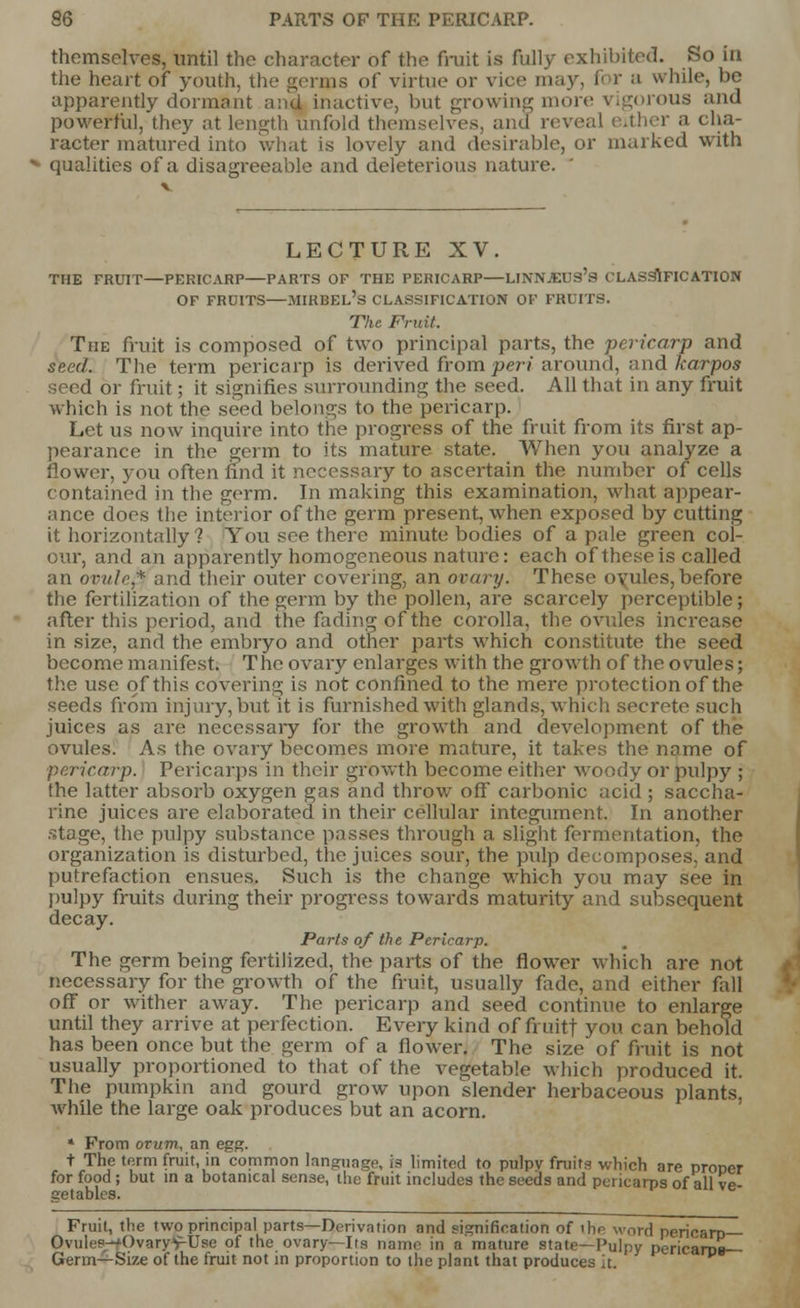 themselves, until the character of the fruit is fully exhibited. So in the heart of youth, the germs of virtue or vice may, for a while, be apparently dormant and inactive, but growing more vigorous and powerful, they at length unfold themselves, and reveal i ither a cha- racter matured into what is lovely and desirable, or marked with qualities of a disagreeable and deleterious nature. LECTURE XV. THE FRUIT—PERICARP—PARTS OF THE PERICARP—LINNJEUS's CLASSIFICATION OF FRDITS—MIRBEL's CLASSIFICATION OF FRUITS. The Fruit. The fruit is composed of two principal parts, the pericarp and seed. The term pericarp is derived from per* around, and karpos seed or fruit; it signifies surrounding the seed. All that in any fruit which is not the seed belongs to the pericarp. Let us now inquire into the progress of the fruit from its first ap- pearance in the germ to its mature state. When you analyze a flower, you often find it necessary to ascertain the number of cells contained in the germ. In making this examination, what appear- ance does the interior of the germ present, when exposed by cutting it horizontally? You see there minute bodies of a pale green col- our, and an apparently homogeneous nature: each of these is called an ovule* and their outer covering, an ovary. These oyules,before the fertilization of the germ by the pollen, are scarcely perceptible; after this period, and the fading of the corolla, the ovules increase in size, and the embryo and other parts which constitute the seed become manifest. The ovary enlarges with the growth of the ovules; the use of this covering is not confined to the mere protection of the seeds from injury, but it is furnished with glands, which secrete such juices as are necessary for the growth and development of the ovules. As the ovary becomes more mature, it takes the name of pericarp. Pericarps in their growth become either woody or pulpy ; the latter absorb oxygen gas and throw off carbonic acid; saccha- rine juices are elaborated in their cellular integument. In another stage, the pulpy substance passes through a slight fermentation, the organization is disturbed, the juices sour, the pulp decomposes, and putrefaction ensues. Such is the change which you may see in pulpy fruits during their progress towards maturity and subsequent decay. Parts of the Pericarp. The germ being fertilized, the parts of the flower which are not necessary for the growth of the fruit, usually fade, and either fall off or wither away. The pericarp and seed continue to enlarge until they arrive at perfection. Every kind of fruitf you can behold has been once but the germ of a flower. The size of fruit is not usually proportioned to that of the vegetable which produced it. The pumpkin and gourd grow upon slender herbaceous plants, while the large oak produces but an acorn. * From ovum, an egg. t The term fruit, in common language, is limited to pulpv fruits which are proner for food ; but in a botanical sense, the fruit includes the seeds and pericarps of all ve aetables. Fruit, the two principal parts—Derivation and signification of ihe word pericarp— Ovuli'—'OvaryvUse of the ovary—lis name in a mature state—Pulpy pericarDB— Germ—Size of the fruit not in proportion to the plant that produces it.
