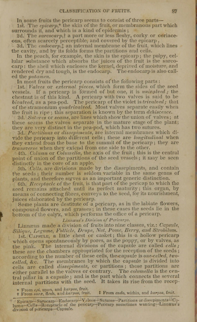 In some fruits the pericarp seems to consist of three parts— 1st. The epicarp* the skin of the fruit, or membranous part which surrounds it, and which is a kind of epidermis ; 2d. The sarcocarp,] a part more or less fleshy, corky or coriace- ous, often scarcely perceptible; and covered by the epicarp , 3d. The i ndocarp,% an internal membrane of the fruit, which lines the cavity, and by its folds forms the partitions and cells. In the peach, for example, the skin is the epicarp; the pulpy, cel- lular substance which absorbs the juices of the fruit is the sarco- carp : the shell which encloses the kernel, deprived of moisture, and rendered dry and tough, is the endocarp. The endocarp is also call- ed the put.: In most fruits the pericarp consists of the following parts : 1st. Valves or e.rternal piece*, which form the sides of the seed vessels. If a pericarp is formed of but one, it is univalved ; the chestnut is of this kind. A pericarp with two valves is said to be biralved, as a pea-pod. The pericarp of the violet istrivalvedj that of the stramonium quadrivalved. Most valves separate easily when the fruit is ripe ; this separation is known by the term dehiscence. 2d. Sut ires or seams, are lines which show the union of valves; at these the valves separate in the mature stage of the plant; they are very distinct in the pea-pod, which has two sutures. 3d. Partitions or dissepiments, are internal membranes which di- vide the pericarp into different cells; these are longitudinal when they extend from the base to the summit of the pericarp ; they are transverse when they extend from one side to the other. 4th. Column or Columella, the axis of the fruit; this is the central point of union of the partitions of the seed vessels ; it may be seen distinctly in the core of an apple. 5th. Cells, are divisions made by the dissepiments, and contain the seeds ; their number is seldom variable in the same genus of plants, and therefore serves as an important generic distinction. 6th. Ji. ceptacle of the fruit, is that part of the pericap to which the seed remains attached until its perfect maturity; this organ, by means of connecting fibres, conveys to the seed, for its nourishment, juices elaborated by the pericarp. Some plants are destitute of a pericarp, as in the labiate flowers, compound (lowers, and grasses; in these cases the seeds lie in the bottom of the calyx, which performs the office of a pericarp. Linnmus's Division of Pericarps. Linnaeus made a division of fruits into nine classes, viz.: Capsule, {Silique, Legume, Follicle, Drupe, Nut, Pome, Berry, and Strobilum. 1st. Capsule, a little chest or casket; this is a hollowr pericarp which opens spontaneously by pores, as the poppy, or by valves, as the pink. The internal divisions of the capsule are called cells; these are the chambers appropriated for the reception of the seeds ; according to the number of these cells, the capsule is one-celhd, tiro- celled Sec. The membranes by which the capsule is divided into cells 'are called dissepiments, or partitions; these partitions are either parallel to the valves or contrary. The columella is the cen- tral pillar in a capsule ; and is the part which connects the several internal partitions witfl the seed. It takes its rise from the recep- * From epi, upon, and karpos, fruit t From sur.r, flesh, ;\ud kurpos, Irui I. t From endo, within, and karpos, fruit. Epicarp—Sarocarp—Endocarp—V.lives— Sutures—Partitions ordissepirnents-'-Co- lumni—CellB—ateceptacle of the pericarp—Pericarp sometimes wanting—Linnarus's division of pericarps—Capsule.