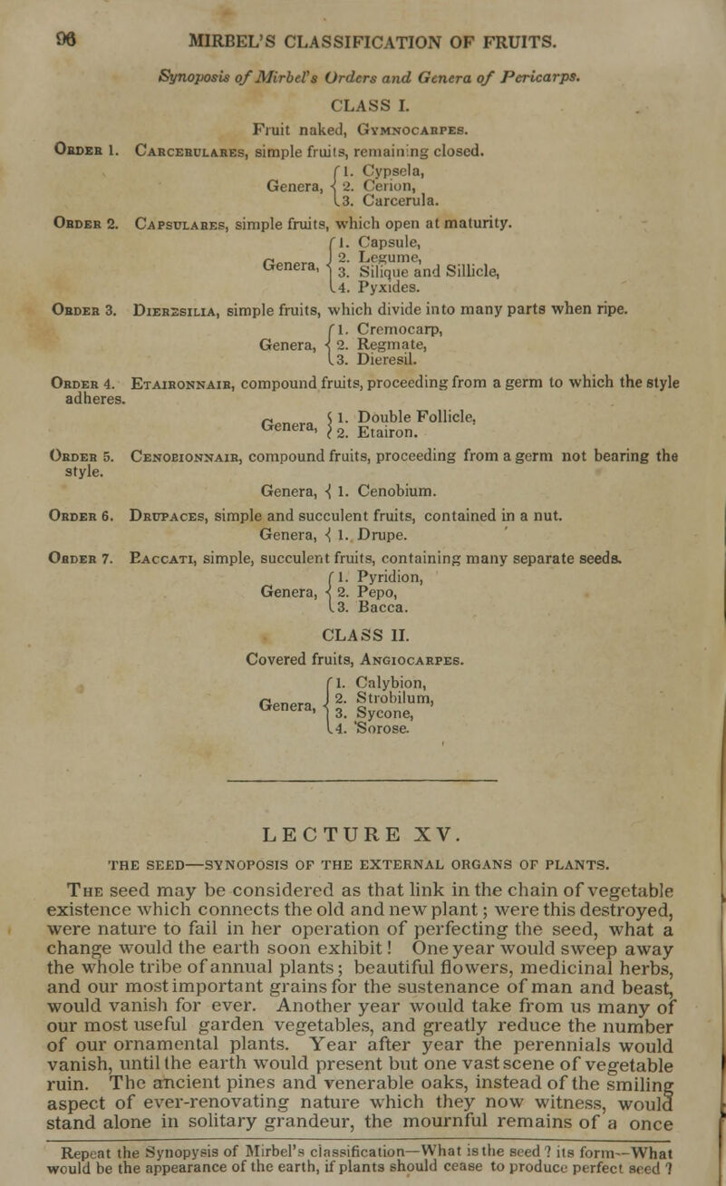 St/noposis ofMirbel's Orders and Genera of Pericarps. CLASS I. Fruit naked, Gymnocabpes. Order 1. Carcebula.res, simple fruits, remaining closed. CI. Cypsela, Genera, < 2. Cerion, 13. Carcerula. Order 2. Capsulares, simple fruits, which open at maturity. {1. Capsule, .>. Lrsmme, 3. Silique and Sillicle, 4. Pyxides. Order 3. Dierssilia, simple fruits, which divide into many parts when ripe. n. Cremocarp, Genera, < 2. Regmate, 13. Dieresil. Order 4. Etaironnair, compound fruits, proceeding from a germ to which the style adheres. rm„a $ 1. Double Follicle. Genera, j 2 Etairon. Order 5. Cenoeionnaib, compound fruits, proceeding from a germ not bearing the style. Genera, ■{ 1. Cenobium. Order 6. Drupaces, simple and succulent fruits, contained in a nut. Genera, ^ 1. Drupe. Order 7. Eaccati, simple, succulent fruits, containing many separate seeds. (I. Pyridion, Genera, ■< 2. Pepo, 13. Bacca. CLASS II. Covered fruits, Angiocarpes. '1. Calybion, r*nr.^n J 2. Strobilum, Genera, { 3 SyconC) 4. Sorose. LECTURE XV. THE SEED—SYNOPOSIS OF THE EXTERNAL ORGANS OP PLANTS. The seed may be considered as that link in the chain of vegetable existence which connects the old and new plant; were this destroyed, were nature to fail in her operation of perfecting the seed, what a change would the earth soon exhibit! One year would sweep away the whole tribe of annual plants; beautiful flowers, medicinal herbs, and our most important grains for the sustenance of man and beast, would vanisli for ever. Another year would take from us many of our most useful garden vegetables, and greatly reduce the number of our ornamental plants. Year after year the perennials would vanish, until the earth would present but one vast scene of vegetable ruin. The ancient pines and venerable oaks, instead of the smiling aspect of ever-renovating nature which they now witness, would stand alone in solitary grandeur, the mournful remains of a once Repeat the Synopysis of Mirbel's classification—What is the seed ? its form—What would be the appearance of the earth, if plants should cease to produce perfect seed 7