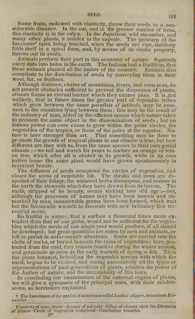 1U1 Some fruits, endowed with elasticity, throw their seeds to a con- siderable distance. In the oat, and in the greater number of ferns this elasticity is in the calyx. In the Impatiens, wild cucumber, and many other plants, it resides in the capsule. The pericarp of the Impatiens* upon being touched, when the seeds are ripe, suddenly folds itself in a spiral form, and, by means of its elastic property, throws out its seeds. Animals perform their part in this economy of nature. Squirrels carry nuts into holes in the earth. The Indians had a tradition, that these animals planted all the timber of the country. Animals also contribute to the distribution of seeds by conveying them in their wool, fur, or feathers. Although distance, chains of mountains, rivers, and even seas, do not present obstacles sufficient to prevent the dispersion of plants, climate forms an eternal barrier which they cannot pass. It is .not unlikely, that in future times the greater part of vegetable tribes which grow between the same parallels of latitude, may be com- mon to the countries lying between them ; this may be the result of the industry of man, aided by the efficient means which nature takes to promote the same object in the dissemination of seeds ; but no human power can ever cause to grow within the polar circles, the vegetables of the tropics, or those of the poles at the equator. Na- ture is here stronger than art. That something may be done to promote the growth of tropical plants in our climate is true, but how different are they with us, from the same species in their own genial climate ;—we toil and watch for years to nurture an orange or lem- on tree, which after all is stinted in its growth, while in its own native home the same plant would have grown spontaneously in luxuriant beauty. The diffusion of seeds completes the circles of vegetation, and closes the scene of vegetable life. The shrubs and trees are de- spoiled of their foliage, the withered herbs decompose, and restore to the earth the elements which they have drawn from its bosom. The earth, stripped of its beauty, seems sinking into old age ;—but, although the processes of nature may have been unseen and un- marked by man, innumerable germs have been formed, which wait but the favourable warmth to decorate with new brilliancy this ter- restrial scene. So fruitful is nature, that a surface a thousand times more ex- tended than that of our globe, would not be sufficient for the vegeta- bles which the seeds of one single year would produce, if all should be developed; but great quantities are eaten by men and animals, or left to perish in unfavourable situations. Some are carried into the clefts of rocks, or buried beneath the ruins of vegetables; here, pro- tected from the cold, they remain inactive during the winter season, and germinate as soon as the early warmth of spring is felt. Then the pious botanist, beholding the vegetable species with which the earth begins to be clothed, and seeing successively all the types or representations of past generations of plants, admires the power of the Author oif nature, and the immutability of His laws. In concluding our examination of the external organs of plants, we will give a synoposis of the principal ones, with their subdivi- sions, as heretofore explained. * The Impatiens of the garden is sometimes called Ladies1-slipper, sometimes Bal- samine. . Elasticity of some fruits—Agency of animals—Effect of climate upon the dispersion of plants—Circle of vegetation completed—Concluding remarks. 9*