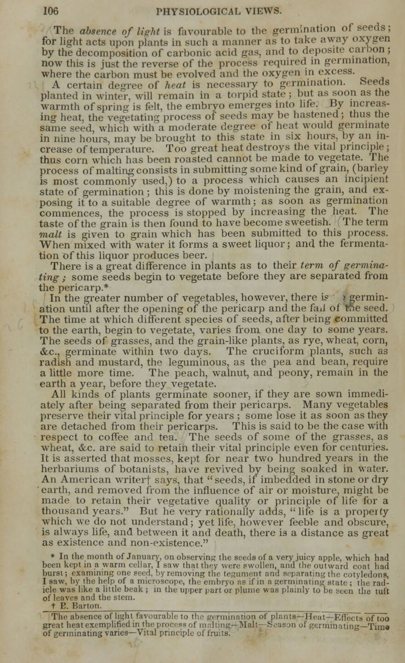 The absence of lieht is favourable to the germination of seeds; for light acts upon plants in such a manner as to take away oxygen by the decomposition of carbonic acid gas, and to deposite carbon ; now this is just the reverse of the process required in germination, where the carbon must be evolved and the oxygen in excess. A certain degree of heat is necessary to germination. Seeds planted in winter, will remain in a torpid state ; but as soon as the warmth of spring is felt, the embryo emerges into life. By increas- ing heat, the vegetating process of seeds may be hastened ; thus the same seed, which with a moderate degree of heat would germinate in nine hours, may be brought to this state in six hours, by an in- crease of temperature. Too great heat destroys the vital principle ; thus corn which has been roasted cannot be made to vegetate. The process of malting consists in submitting some kind of grain, (barley is most commonly used,) to a process which causes an incipient state of germination; this is done by moistening the grain, and ex- posing it to a suitable degree of warmth; as soon as germination commences, the process is stopped by increasing the heat. The taste of the grain is then found to have become sweetish. The term malt is given to grain which has been submitted to this process. When mixed with water it forms a sweet liquor; and the fermenta- tion of this liquor produces beer. There is a great difference in plants as to their term of germina- ting ; some seeds begin to vegetate before they are separated from the pericarp.* In the greater number of vegetables, however, there if germin- ation until after the opening of the pericarp and the fad of the seed. The time at which different species of seeds, after being committed to the earth, begin to vegetate, varies from one day to some years. The seeds of grasses, and the grain-like plants, as rye, wheat, corn, &c, germinate within two days. The cruciform plants, such as radish and mustard, the leguminous, as the pea and bean, require a little more time. The peach, walnut, and peony, remain in the earth a year, before they vegetate. All kinds of plants germinate sooner, if they are sown immedi- ately after being separated from their pericarps. Many vegetables preserve their vital principle for years ; some lose it as soon as they are detached from their pericarps. This is said to be the case with respect to coffee and tea. The seeds of some of the grasses, as wheat, &c. are said to retain their vital principle even for centuries. It is asserted that mosses, kept for near two hundred years in the herbariums of botanists, have revived by being soaked in water. An American writerf says, that seeds, if imbedded in stone or dry earth, and removed from the influence of air or moisture, might be made to retain their vegetative quality or principle of life for a thousand years. But he very rationally adds, life is a property which we do not understand; yet life, however feeble and obscure, is always life, and between it and death, there is a distance as great as existence and non-existence. * In the month of January, on observing the seeds of a very juicy apple, which had been kept in a warm cellar, I saw that they were swollen, and the outward coat had burst; examining one seed, by removing the tegument and separating the cotyledons, I saw, by the help of a microscope, the embryo as if in a germinating state ; the rad- icle was like a little beak ; in the upper part or plume was plainly to be seen the tuft of leaves and the stem. t E. Barton. The absence of light favourable to the germination of plants—Heat—EfFects of too great heat exemplified in the process of malting^ Malt—Season of germinating—Tim* of germinating varies—Vital principle of fruits.