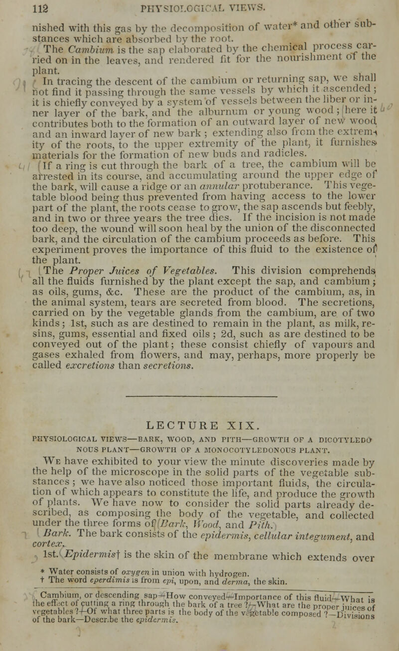 nished with this gas by the decomposition of water* and other sub- stances which are absorbed by the root. The Cambium is the sap elaborated by the chemical process car- ried on in the leaves, and rendered fit for the nourishment <JI the plant. . In tracing the descent of the cambium or returning sap, we stialJ not find it passing through the same vessels by which it ascended ; it is chiefly conveyed by a system of vessels between the liber or in- ner layer of the bark, and the alburnum or young wood; here it contributes both to the formation of an outward layer of new wood and an inward layer of new bark ; extending also from the extrenn ity of the roots, to the upper extremity of the plant, it furnishes, materials for the formation of new buds and radicles. If a ring is cut through the bark of a tree, the cambium will be arrested in its course, and accumulating around the upper edge of the bark, will cause a ridge or an annular protuberance. This vege- table blood being thus prevented from having access to the lower part of the plant, the roots cease to grow, the sap ascends but feebly, and in two or three years the tree dies. If the incision is not made too deep, the wound will soon heal by the union of the disconnected bark, and the circulation of the cambium proceeds as before. This experiment proves the importance of this fluid to the existence of- the plant. (The Proper Juices of Vegetables. This division comprehends all the fluids furnished by the plant except the sap, and cambium ; as oils, gums, &c. These are the product of the cambium, as, in the animal system, tears are secreted from blood. The secretions, carried on by the vegetable glands from the cambium, are of two kinds; 1st, such as are destined to remain in the plant, as milk, re- sins, gums, essential and fixed oils ; 2d, such as are destined to be conveyed out of the plant; these consist chiefly of vapours and gases exhaled from flowers, and may, perhaps, more properly be called excretions than secretions. LECTURE XIX. PHYSIOLOGICAL VIEWS—BARK, WOOD, AND PITH—GROWTH OF A DICOTYLEDO- NOUS PLANT—GROWTH OF A MONOCOTYLEDONOUS PLANT. We have exhibited to your view the minute discoveries made by the help of the microscope in the solid parts of the vegetable sub- stances ; we have also noticed those important fluids, the circula- tion of which appears to constitute the life, and produce the growth of plants. We have now to consider the solid parts already de- scribed, as composing the body of the vegetable, and collected under the three forms of Bark, Wood, and Pith. Bark. The bark consists of the epidermis, cellular integument, and cortex. 1st. Epidermis] is the skin of the membrane which extends over * Water consists of oxygen in union with hydrogen. t The word eperdimis is from epi, upon, and derma, the skin. Cambium, or descending sap—How conveyed—Importance of thisTfluid—Whit ;a the effect of cutting a ring through the bark of a tree :-\Vlm are the proper juices of vegetables ?-/-Of what three parts is the body of the vt feetable composed ''-Divistnni of the bark—Descr.be the epidermis. ' ' ^1V1S1U»