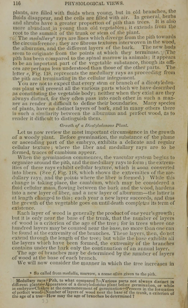 plants, are filled with fluids when young, but in old branches, the fluids disappear, and the cells are filled with air. In general, herbs and shrubs have a greater proportion of pith than trees. It is also more abundant in young than old vegetables; it extends from the root to the summit of the trunk or stem of the plant. The medullary* rays are hues w hich diverge from the pith towards the circumference; they are fibrous textures interwoven in the wood, the alburnum, and the different layers of the bark. The new buds to originate from the points at which they terminate. The pith has been compared to the spinal marrow in animals; it appears to be an important part of the vegetable substance, though its offi- ces are perhaps less understood than those of the other parts. The fetter e, Pig. 118, represents the medullary rays as proceeding from the pith and terminating in the cellular integument. You are not 10 expect that every stem or branch of a dicotyledon- ous plant will present all the various parts which we have described as constituting the vegetable body; neither when they exist are they always distinct, for they often pass into each other in such a man- ner as render it difficult to define their boundaries. Many species of plants, have no distinct layers of bark, and in many others there is such a similarity between the alburnum and perfect wood, as to render it difficult to distinguish them. Groiclh of a Dicotyhdonoxis Plant. Let us now review the most important circumstance in the growth of a woody plant. Before germination, the substance of the plume or ascending part of the embryo, exhibits a delicate and regular cellular texture ; where the liber and medullary rays are to be formed, traces of cambium appear. When the germination commences, the vascular system begins to organize around the pith, and the medullary rays to form ; the extrem- ities of these rays exhibit cellular texture, which is soon converted into libers. (See j] Fig. 118, which shows the extremities of the me- dullary rays, and the points where the liber is formed.) While this change is taking place, the cambium, which may be considered a fluid cellular mass, flowing between the bark and the wood, hardens into a new layer of liber, and a new layer of alburnum—the hitter is at length changed to this; each year a new layer succeeds, and thus the growth of the vegetable goes on until death completes its term of existence. Each layer of wood is generally the product of one year's growth ; but it is only near the base of the trunk, that the number of layers of wood is a criterion of the age of the tree; for in trees where one hundred layers maybe counted near the base, no more than one can be found at the extremity of the branches. These layers, then, do not extend through the length of the tree; but while the base exhibits ail the layers which have been formed, the extremity of the branches contains under the bark only the continuation of an annual layer. The age of branches may be determined by the number of layers of wood at the base of each branch. We will now consider the manner in which the tree increases in * So called from medulla, marrow, a name often given to the pith. Medullary rays—Pith, to what compared ?—Various parts not always distinct in different plants^-Appearance of a dicotyledonous plant before germination, or while in embryo—Change at the commencement of germination—Procepa in the formation of perfect wood—Number of layers of wood near the base of the trunk, a criterion of llie age of a tree—How may the age of branches be determined 1