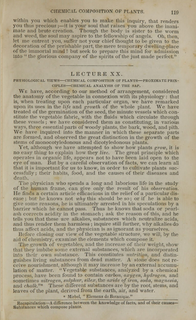 CHEMICAL COMPOSITION OF PLANTS. H9 within you which enables you to make this inquiry, that renders you thus precious ;—it is your soul that raises you above the inani- mate ami brute creation. Though the body is sister to the worm und weed, the soul may aspire to the fellowship of angels. Oh, then, let me entreat you, suffer not your chief thought to be given to the decoration of the perishable part, the mere temporary dwelling-place of the immortal mind ! but seek to prepare this mind for admission into  the glorious company of the spirits of the just made perfect. LECTURE XX. PHYSIOLOGICAL VIEWS CHEMICAL COMPOSITION OF PLANTS PROXIMATE PRIN- CIPLES CHEMICAL ANALYSIS OF THE SAP. We have, according to our method of arrangement, considered the anatomy of the vegetable in connexion with its physiology : that is, when treating upon each particular organ, we have remarked upon its uses in the life and growth of the whole plant. We have treated of the germination of the seed, the minute vessels which con- stitute the vegetable fabric, with the fluids which circulate through these vessels; we have considered them as constituting, in various ways, three essential parts of woody plants, the bark, wood, and pith. We have inquired into the manner in which these separate parts are formed, and observed the great distinction in the growth of the stems of monocotyledonous and dicotyledonous plants. Yet, although we have attempted to show how plants grow, it is no easy thing to explain how they live. The great principle which operates in organic life, appears not to have been laid open to the eye of man. But by a careful observation of facts, we can learn all that it is important for us to know, in order to cultivate plants suc- cessfully; their habits, food, and the causes of their diseases and death. The physician who spends a long and laborious life in the study of the human frame, can give only the result of his observation. He finds a certain article efficacious in the relief of a particular dis- ease ; but he knows not why this should be so; or if he is able to give some reasons, he is ultimately arrested in his speculations by a barrier which he cannot pass. Thus he knows that soda or pearl- ash corrects acidity in the stomach; ask the reason of this, and he tells you that these are alkalies, substances which neutralize acids, and thus render them harmless ; inquire still further, why alkalies do thus affect acids, and the physician is as ignorant as yourselves. Before closing our view of the vegetable structure, we will, by the aid of chemistry, examine the elements which compose it. The growth of vegetables, and the increase of their weight, show that they imbibe some external substances, which are incorporated into their own substance. This constitutes nutrition, and distin- guishes living substances from dead matter. A stone does not re- ceive nourishment, although it may increase by an external accumu- lation of matter. Vegetable substances, analyzed by a chemical process, have been found to contain carbon, oxygen, hydrogen, and sometimes nitrogen, sulphur, silex, the oxide of iron, soda, magnesia, and chalk.''''* These different substances are by the root, stems, and leaves of the plant, derived from the earth, air, and water. * Mirbel,  Elemens de Boianique. Recapitulation—A difference between the knowledge of facts, and of their causes- Substances which compose plants.