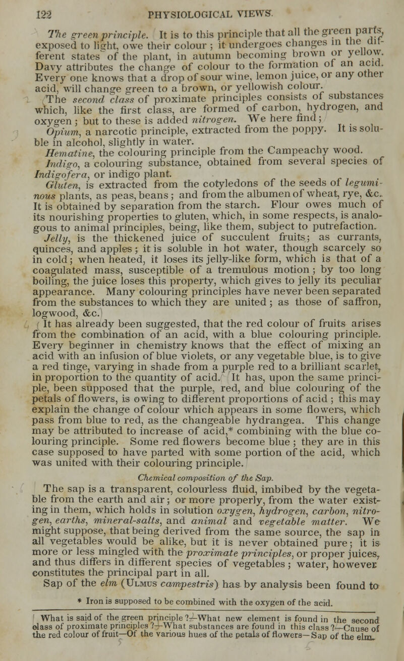 The green principle. It is to this principle that all the green parts, exposed to lisrht, owe their colour ; it undergoes changes in the dit- ferent states of the plant, in autumn becoming brown or yellow. Davy attributes the change of colour to the formation of an acid. Every one knows that a drop of sour wine, lemon juice, or any other acid, will change green to a brown, or yellowish colour. The second class of proximate principles consists of substances which, like the first class, are formed of carbon, hydrogen, and oxygen j but to these is added nitrogen. We here find ; Opium, a narcotic principle, extracted from the poppy. It is solu- ble in alcohol, slightly in water. Hematine, the colouring principle from the Campeachy wood. Indigo, a colouring substance, obtained from several species of Indigofera, or indigo plant. Gluten, is extracted from the cotyledons of the seeds of legumi- nous plants, as peas, beans; and from the albumen of wheat, rye, &c. It is obtained by separation from the starch. Flour owes much of its nourishing properties to gluten, which, in some respects, is analo- gous to animal principles, being, like them, subject to putrefaction. Jelly, is the thickened juice of succulent fruits; as currants, quinces, and apples; it is soluble in hot water, though scarcely so in cold; when heated, it loses its jelly-like form, which is that of a coagulated mass, susceptible of a tremulous motion ; by too long boiling, the juice loses this property, which gives to jelly its peculiar appearance. Many colouring principles have never been separated from the substances to which they are united; as those of saffron, logwood, &c. It has already been suggested, that the red colour of fruits arises from the combination of an acid, with a blue colouring principle. Every beginner in chemistry knows that the effect of mixing an acid with an infusion of blue violets, or any vegetable blue, is to give a red tinge, varying in shade from a purple red to a brilliant scarlet, in proportion to the quantity of acid. It has, upon the same princi- ple, been supposed that the purple, red, and blue colouring of the petals of flowers, is owing to different proportions of acid ; this may explain the change of colour which appears in some flowers, which pass from blue to red, as the changeable hydrangea. This change may be attributed to increase of acid,* combining with the blue co- louring principle. Some red flowers become blue ; they are in this case supposed to have parted with some portion of the acid, which was united with their colouring principle. Chemical composition of the Sap. The sap is a transparent, colourless fluid, imbibed by the vegeta- ble from the earth and air; or more properly, from the water exist- ing in them, which holds in solution oxygen, hydrogen, carbon, nitro- gen, earths, mineral-salts, and animal and vegetable matter. We might suppose, that being derived from the same source, the sap in all vegetables would be alike, but it is never obtained pure; it is more or less mingled with the proximate principles, or proper juices, and thus differs in different species of vegetables ; water, however constitutes the principal part in all. Sap of the elm (Ulmus campestris) has by analysis been found to * Iron is supposed to be combined with the oxygen of the acid. What is said of the green principle?—What new element is found in the second olass of proximate principles ?—What substances are found in this class ?—Cause of the red colour of fruit—Of the various hues of the petals of flowers—Sap of the elm.