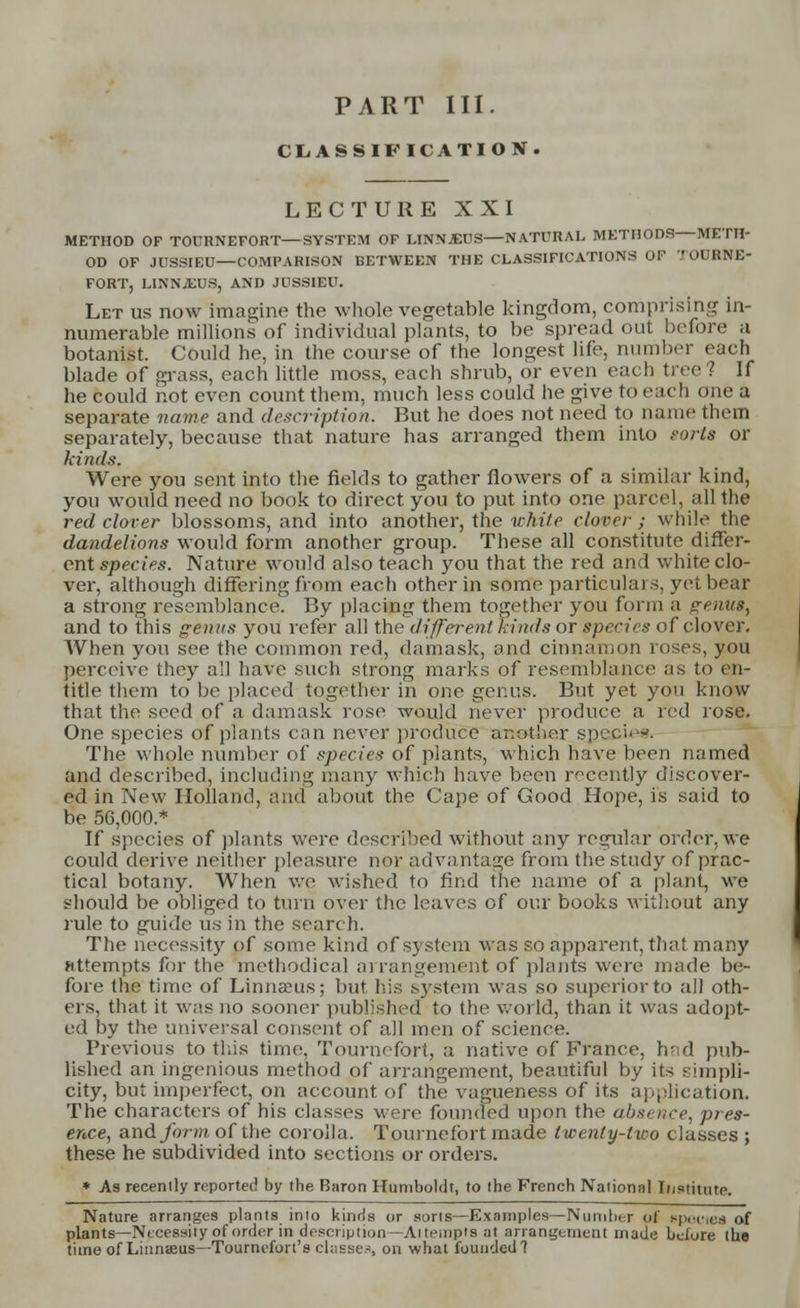 PART III. CLASSIFICATION. LECTURE XXI METHOD OF TOURNEFORT—SYSTEM OF LINN.KCS—NATURAL METHODS METH- OD OF J USSIEU—COMPARISON BETWEEN THE CLASSIFICATIONS OF TOURNE- FORT, LINNJEUS, AND JUSSIEU. Let us now imagine the whole vegetable kingdom, comprising in- numerable millions of individual plants, to be spread out before a botanist. Could he, in the course of the longest life, number each blade of grass, each little moss, each shrub, or even each tree? If he could not even count them, much less could he give to each one a separate name and description. But he does not need to name them separately, because that nature has arranged them into sorts or kinds. Were you sent into the fields to gather flowers of a similar kind, you would need no book to direct you to put into one parcel, all the red clover blossoms, and into another, the white clover; while the dandelions would form another group. These all constitute differ- ent species. Nature would also teach you that the red and white clo- ver, although differing from each other in some particulars, yet bear a strong resemblance. By placing them together you form a genus, and to this genus you refer all the different kinds or species of clover. When you see the common red, damask, and cinnamon roses, you perceive they all have such strong marks of resemblance as to en- title them to be placed together in one genus. But yet you know that the seed of a damask rose would never produce a red rose. One species of plants can never produce another specie* The whole number of species of plants, which have been named and described, including many which have been recently discover- ed in New Holland, and about the Cape of Good Hope, is said to be 56,000.* If species of plants were described without any regular order, we could derive neither pleasure nor advantage from the study of prac- tical botany. When we wished to find the name of a plant, we should be obliged to turn over the leaves of our books without any rule to guide us in the search. The necessity of some kind of system was so apparent, that many attempts for the methodical arrangement of plants were made be- fore the time of Linnams; but his system was so superior to all oth- ers, that it was no sooner published to the world, than it was adopt- ed by the universal consent of all men of science. Previous to this time. Tournefort, a native of France, had pub- lished an ingenious method of arrangement, beautiful by its simpli- city, but imperfect, on account of the vagueness of its application. The characters of his classes were founded upon the absence, pres- ence, and form of the corolla. Tournefort made twenty-two classes ; these he subdivided into sections or orders. * As recently reported by the Baron Humboldt, to the French National Institute. Nature arranges plants into kinds or sorts—Examples—Number of epeuies of plants—Necessity of order in description— At temp's at arrangement made beiore the time of Linnaeus—Tournefon's chisses on what founded?