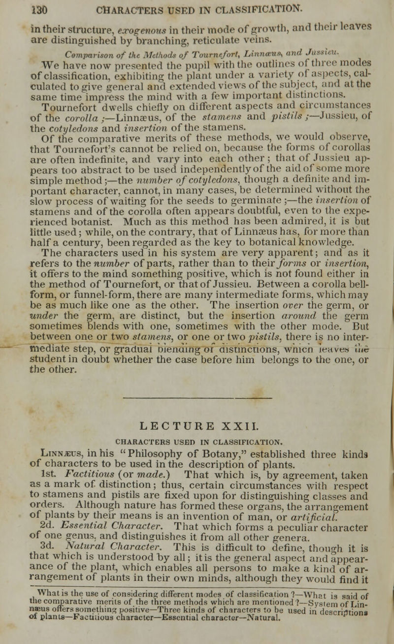 in their structure, exogenous in their mode of growth, and their leaves are distinguished by branching, reticulate veins. Comparison of the Methods of Tournefort, lAnrueita, and Juaau U. We have now presented the pupil with the outlines of three modes of classification, exhibiting the plant under a variety oi aspects, cal- culated to give general and extended views of the subject, and at the same time impress the mind with a few important distinctions. Tournefort dwells chiefly on different aspects and circumstances of the corolla ,—Linnaeus, of the stamens and pistil?;—Jussieu, of the cotyledons and insertion of the stamens. Of the comparative merits of these methods, we would observe, that Tournefort's cannot be relied on, because the forms of corollas are often indefinite, and vary into each other ; that of Jussieu ap- pears too abstract to be used independently of the aid of some more simple method ;—the number of cotyledons, though a definite and im- portant character, cannot, in many cases, be determined without the slow process of waiting for the seeds to germinate ;—the insertion of stamens and of the corolla often appears doubtful, even to the expe- rienced botanist. Much as this method has been admired, it is but little used; while, on the contrary, that of Linnaeus has, for more than half a century, been regarded as the key to botanical knowledge. The characters used in his system are very apparent; and as it refers to the number of parts, rather than to their forms or insertion, it offers to the mind something positive, which is not found either in the method of Tournefort, or that of Jussieu. Between a corolla bell- form, or funnel-form, there are many intermediate forms, which may be as much like one as the other. The insertion over the germ, or under the germ, are distinct, but the insertion around the germ sometimes blends with one, sometimes with the other mode. But between one or two stamens, or one or two pistils, there is no inter- mediate step, or gradual Dienuing or aistincnons, wmcn jeaves ilic student in doubt whether the case before him belongs to the one, or the other. LECTURE XXII. CHARACTERS USED IN CLASSIFICATION. Linnaeus, in his  Philosophy of Botany, established three kind9 of characters to be used in the description of plants. 1st Factitious (or made.) That which is, by agreement, taken as a mark of distinction; thus, certain circumstances with respect to stamens and pistils are fixed upon for distinguishing classes and orders. Although nature has formed these organs, the arrangement of plants by their means is an invention of man, or artificial. 2d. Essential Character. That which forms a peculiar character of one genus, and distinguishes it from all other genera. 3d. Natural Character. This is difficult to define, though it is that which is understood by all; it is the general aspect and appear- ance of the plant, which enables all persons to make a kind of ar- rangement of plants in their own minds, although they would find it What is the use of considering different modes of classification ?—What is said of the comparative merits of the three methods which are mentioned'?—System of Lin- naeus offers something positive—Three kinds of characters to be used in descriptions of plants—Factitious character—Essential character—Natural.