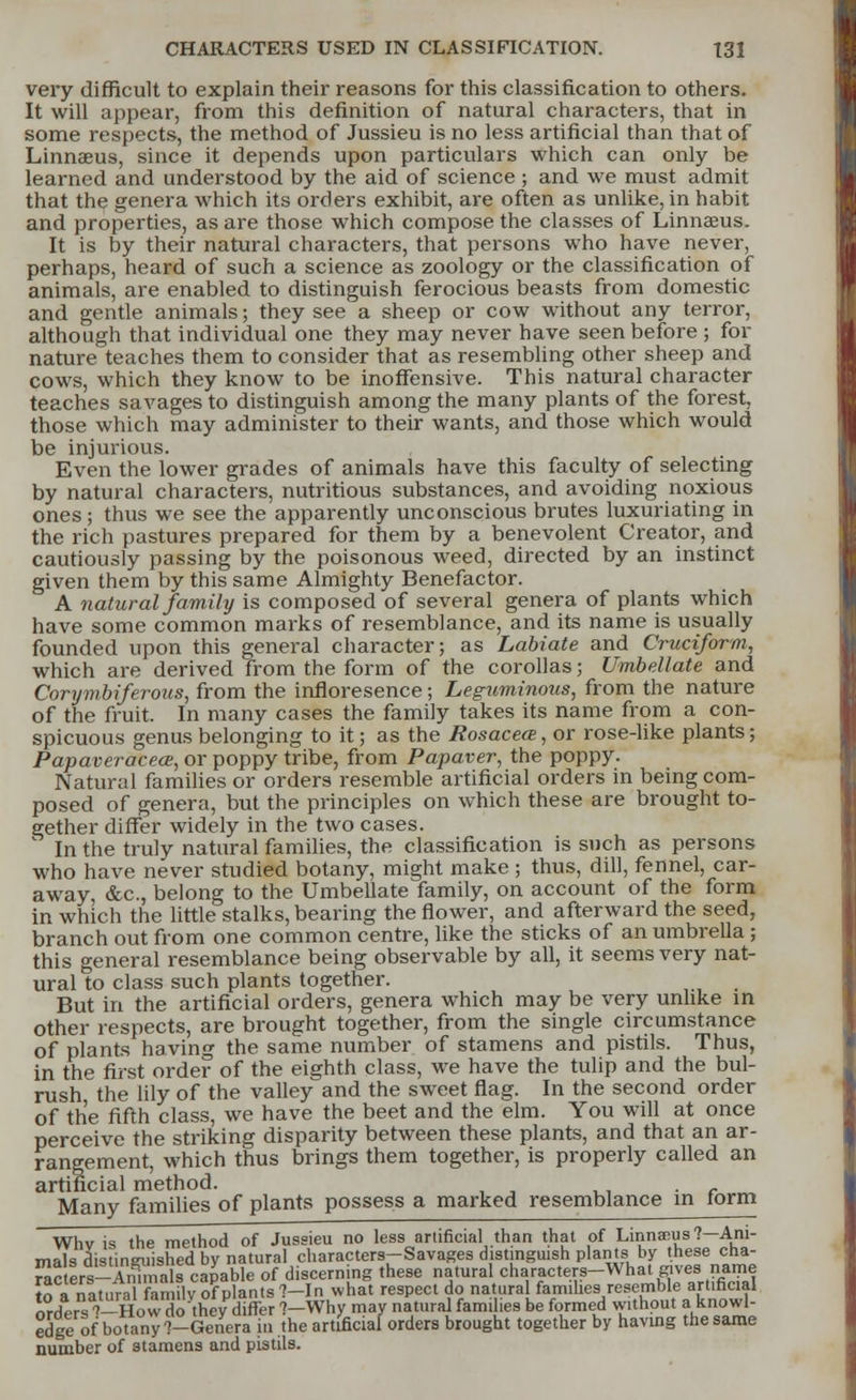 very difficult to explain their reasons for this classification to others. It will appear, from this definition of natural characters, that in some respects, the method of Jussieu is no less artificial than that of Linnaeus, since it depends upon particulars which can only be learned and understood by the aid of science; and we must admit that the genera which its orders exhibit, are often as unlike, in habit and properties, as are those which compose the classes of Linnaeus. It is by their natural characters, that persons who have never, perhaps, heard of such a science as zoology or the classification of animals, are enabled to distinguish ferocious beasts from domestic and gentle animals; they see a sheep or cow without any terror, although that individual one they may never have seen before ; for nature teaches them to consider that as resembling other sheep and cows, which they know to be inoffensive. This natural character teaches savages to distinguish among the many plants of the forest, those which may administer to their wants, and those which would be injurious. Even the lower grades of animals have this faculty of selecting by natural characters, nutritious substances, and avoiding noxious ones; thus we see the apparently unconscious brutes luxuriating in the rich pastures prepared for them by a benevolent Creator, and cautiously passing by the poisonous weed, directed by an instinct given them by this same Almighty Benefactor. A natural family is composed of several genera of plants which have some common marks of resemblance, and its name is usually founded upon this general character; as Labiate and Cruciform, which are derived from the form of the corollas; Umbellate and Corymbiferous, from the infloresence; Leguminous, from the nature of the fruit. In many cases the family takes its name from a con- spicuous genus belonging to it; as the Rosacea;, or rose-like plants; Papaveracea;, or poppy tribe, from Papaver, the poppy. Natural families or orders resemble artificial orders in being com- posed of genera, but the principles on which these are brought to- gether differ widely in the two cases.  In the truly natural families, the classification is such as persons who have never studied botany, might make ; thus, dill, fennel, car- away, &c, belong to the Umbellate family, on account of the form in which the little stalks, bearing the flower, and afterward the seed, branch out from one common centre, like the sticks of an umbrella ; this general resemblance being observable by all, it seems very nat- ural to class such plants together. But in the artificial orders, genera which may be very unlike in other respects, are brought together, from the single circumstance of plants having the same number of stamens and pistils. Thus, in the first order of the eighth class, we have the tulip and the bul- rush the lily of the valley and the sweet flag. In the second order of the fifth class, we have the beet and the elm. You will at once perceive the striking disparity between these plants, and that an ar- rangement, which thus brings them together, is properly called an artificial method. Many families of plants possess a marked resemblance in torm Whv is the method of Jussieu no less artificial than that of Linnaeus ?-Ani- mals distinguished by natural characters-Savages distinguish plants by these cha- r^cters-Sualfcapable of discerning these natural characters-What gives nanie to anatural fan ilv of plants ?-In what respect do natural families resemble artificial orders ^-How do thevdiffer ?-Why may natural families be formed without a knowl- edge of botany ?-Genera hi .the artificial orders brought together by having the same number of stamens and pistils.