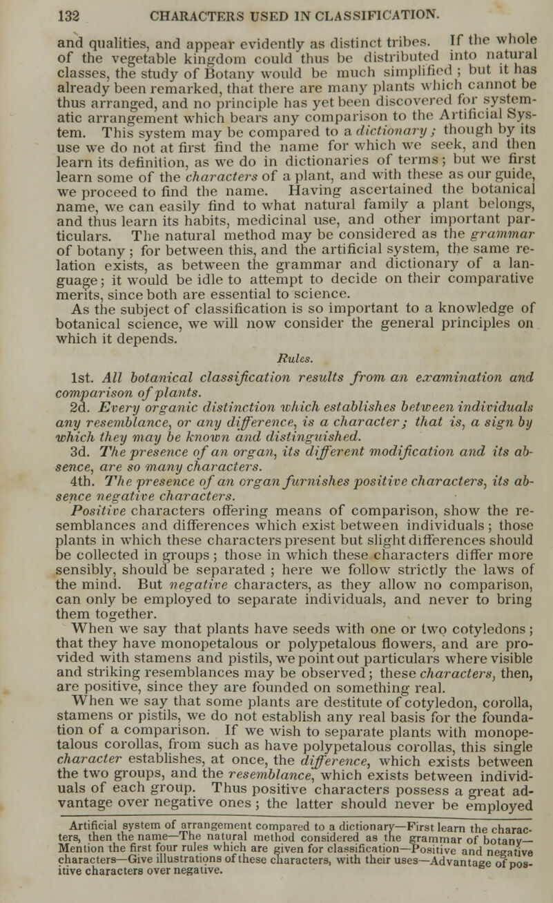 and qualities, and appear evidently as distinct tribes. If the whole of the vegetable kingdom could thus be distributed into natural classes, the study of Botany would be much simplified; but it has already been remarked, that there are many plants which cannot be thus arranged, and no principle has yet been discovered for system- atic arrangement which bears any comparison to the Artificial Sys- tem. This system may be compared to a dictionary ; though by its use we do not at first find the name for which we seek, and then learn its definition, as we do in dictionaries of terms; but we first learn some of the characters of a plant, and with these as our guide, we proceed to find the name. Having ascertained the botanical name, we can easily find to what natural family a plant belongs, and thus learn its habits, medicinal use, and other important par- ticulars. The natural method may be considered as the grammar of botany ; for between this, and the artificial system, the same re- lation exists, as between the grammar and dictionary of a lan- guage ; it would be idle to attempt to decide on their comparative merits, since both are essential to science. As the subject of classification is so important to a knowledge of botanical science, we will now consider the general principles on which it depends. Rules. 1st. All botanical classification results from an examination and comparison of plants. 2d. Every organic distinction which establishes between individuals any resemblance, or any difference, is a character; that is, a sign by which they may be known and distinguished. 3d. The presence of an organ, its different modification and its ab- sence, are so many characters. 4th. The presence of an organ flemishes positive characters, its ab- sence negative characters. Positive characters offering means of comparison, show the re- semblances and differences which exist between individuals; those plants in which these characters present but slight differences should be collected in groups ; those in which these characters differ more sensibly, should be separated ; here we follow strictly the laws of the mind. But negative characters, as they allow no comparison, can only be employed to separate individuals, and never to bring them together. When we say that plants have seeds with one or two cotyledons; that they have monopetalous or polypetalous flowers, and are pro- vided with stamens and pistils, we point out particulars where visible and striking resemblances may be observed; these characters, then, are positive, since they are founded on something real. When we say that some plants are destitute of cotyledon, corolla, stamens or pistils, we do not establish any real basis for the founda- tion of a comparison. If we wish to separate plants with monope- talous corollas, from such as have polypetalous corollas, this single character establishes, at once, the difference, which exists between the two groups, and the resemblance, which exists between individ- uals of each group. Thus positive characters possess a great ad- vantage over negative ones ; the latter should never be employed Artificial system of arrangement compared to a dictionary—First learn the charac- ters, then the name—The natural method considered as the grammar of botanv— Mention the first four rules which are given for classification—Positive and negative characters—Give illustrations of these characters, with their uses—Advantage of dos itive characters over negative. 6 v