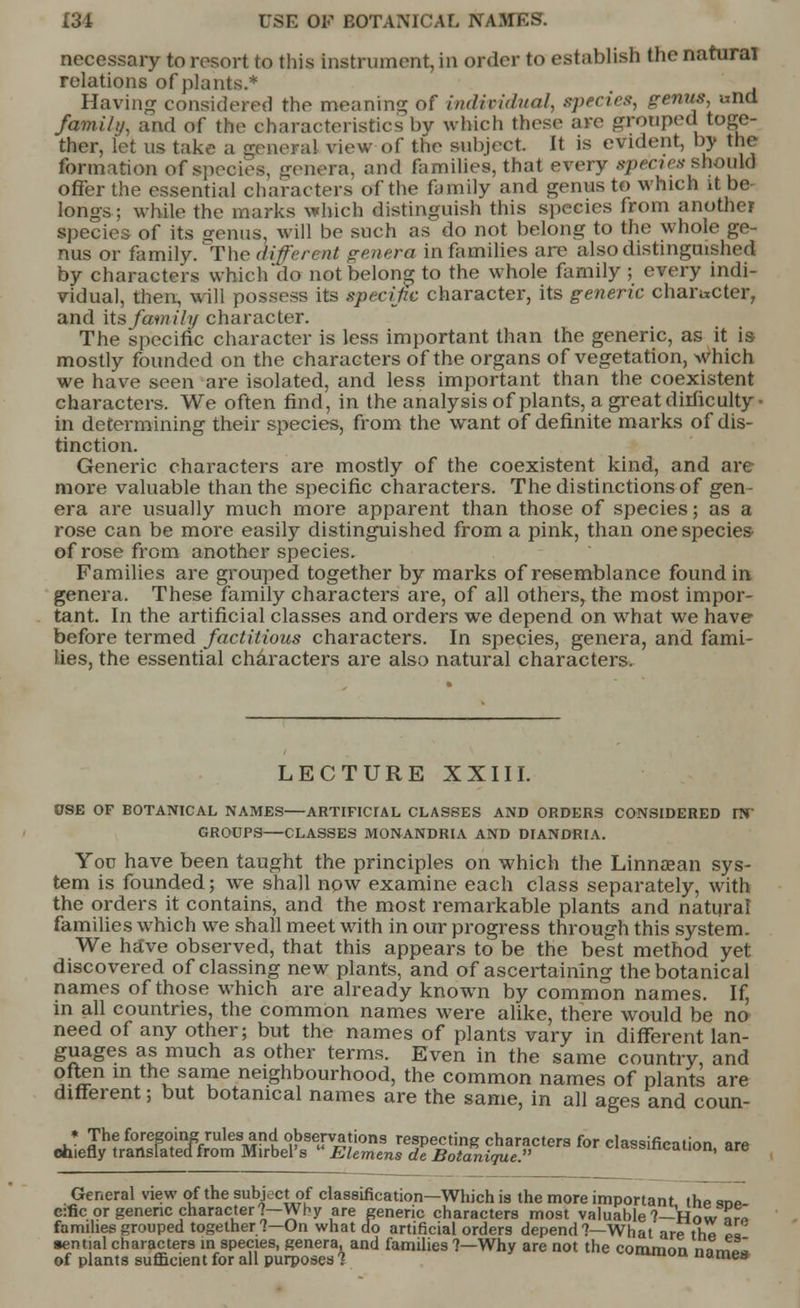 necessary to resort to this instrument, in order to establish the natural relations of plants.* Having considered the- moaning of individual, species, genus, und /ami/;/, and of the characteristics by which these are grouped toge- ther, let us take a genera! view of the subject. It is evident, by the formation of species, genera, and families, that every species should offer the essential characters of the family and genus to which it be- longs ; while the marks which distinguish this species from another species of its genus, will be such as do not belong to the whole ge- nus or family.'The diferent genera in families are also distinguished by characters which do not belong to the whole family ; every indi- vidual, then, will possess its specific character, its generic character, and its family character. The specific character is less important than the generic, as it is mostly founded on the characters of the organs of vegetation, which we have seen are isolated, and less important than the coexistent characters. We often find, in the analysis of plants, a great difficulty- in determining their species, from the want of definite marks of dis- tinction. Generic characters are mostly of the coexistent kind, and are more valuable than the specific characters. The distinctions of gen- era are usually much more apparent than those of species; as a rose can be more easily distinguished from a pink, than one species of rose from another species. Families are grouped together by marks of resemblance found in genera. These family characters are, of all others, the most impor- tant. In the artificial classes and orders we depend on what we have: before termed factitious characters. In species, genera, and fami- lies, the essential characters are also natural characters. LECTURE XXIII. USE OF BOTANICAL NAMES ARTIFICIAL CLASSES AND ORDERS CONSIDERED IN' GROUPS CLASSES MONANDRIA AND DIANDRIA. You have been taught the principles on which the Linnsean sys- tem is founded; we shall now examine each class separately, with the orders it contains, and the most remarkable plants and natural families which we shall meet with in our progress through this system. We have observed, that this appears to be the best method yet discovered of classing new plants, and of ascertaining the botanical names of those which are already known by common names. If, in all countries, the common names were alike, there would be no need of any other; but the names of plants vary in different lan- guages as much as other terms. Even in the same country, and often in the same neighbourhood, the common names of plants are different; but botanical names are the same, in all ages and coun- ♦ The foregoing rules and observations respecting characters for classification are chiefly translated from Mirbel's  Elemens de Botanigue. uwouwauon, are General view of the subject of classification—Which is the more important the ™P e:fic or generic character?—Why are generic characters most valuable ?—How a™ families grouped together?—On what do artificial orders depend?—What are thZ « sential characters in species, genera, and families ?—Why are not the common Zmfl of plants sufficient for all purposes % «ines