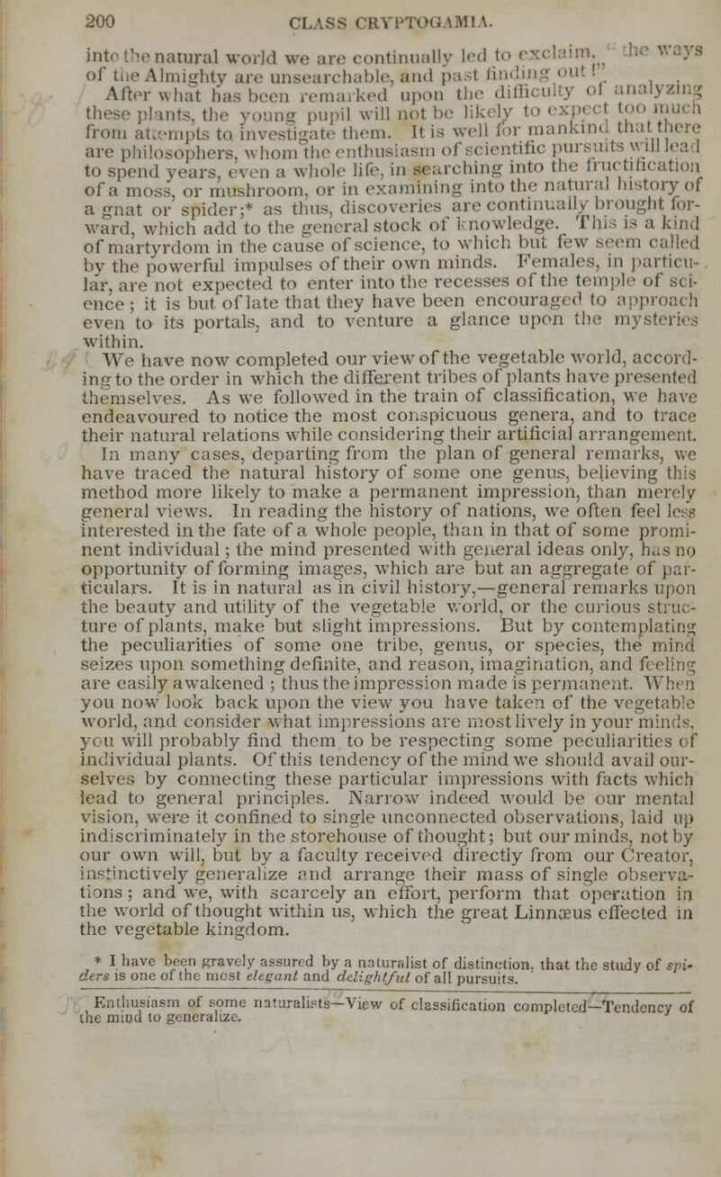 into the natural world we are continually led to exclaim, be ways of the Almighty are unsearchable, and pasl finding oul I After what has been remarked upon the dim these plants, the young pupil will not be likely to exp< cl too from attempts to investigate them. It is well for mankind that there are philosophers, whom the enthusiasm of scientific pursuits will lead to spend pears, even a whole life, in Karching into the fructification of a moss, or mushroom, or in examining into the natural history of a gnat or spider;* as thus, discoveries are continually brought for- ward, which add to the general stock of knowledge. This is a kind of martyrdom in the cause of science, to which but few seem called by the powerful impulses of their own minds. Females, in particu- lar, are not expected to enter into the recesses of the temple ol ence ; it is but. of late that they have been encouraged to approach even to its portals, and to venture a glance upon the mysteries within. We have now completed our view of the vegetable world, accord- ing to the order in which the different tribes of plants have presented themselves. As we followed in the train of classification, we have endeavoured to notice the most conspicuous genera, and to trace their natural relations while considering their artificial arrange] In many cases, departing from the plan of general remarks, we have traced the natural history of some one genus, believing this method more likely to make a permanent impression, than merely general views. In reading the history of nations, we often feei lei interested in the fate of a whole people, than in that of some promi- nent individual; the mind presented with general ideas only, has no opportunity of forming images, which are but an aggregate of par- ticulars. It is in natural as in civil history,—general remarks upon the beauty and utility of the vegetable world, or the curious struc- ture of plants, make but slight impressions. But by contemplating the peculiarities of some one tribe, genus, or species, the mind seizes upon something definite, and reason, imagination, and feeling are easily awakened ; thus the impression made is permanent. When you now look back upon the view you have taken of the vegetable world, and consider what impressions are most lively in your minds, you will probably find them to be respecting some peculiarities of Individual plants. Of this tendency of the mind we should avail our- selves by connecting these particular impressions with facts which lead to general principles. Narrow indeed would be our mental vision, were it confined to single unconnected observations, laid up indiscriminately in the storehouse of thought; but our minds, not by our own will, but by a faculty received directly from our Creator, instinctively generalize and arrange their mass of single observa- tions ; and we, with scarcely an effort, perform that operation in the world of thought within us, which the great Linnaeus effected in the vegetable kingdom. * I have been gravely assured by a naturalist of distinction, that the study of spi- ders is one of the most elegant and delightful of all pursuits. Enthusiasm of some nataralipts—View of classification completed—Tendency of the mind to generalize.