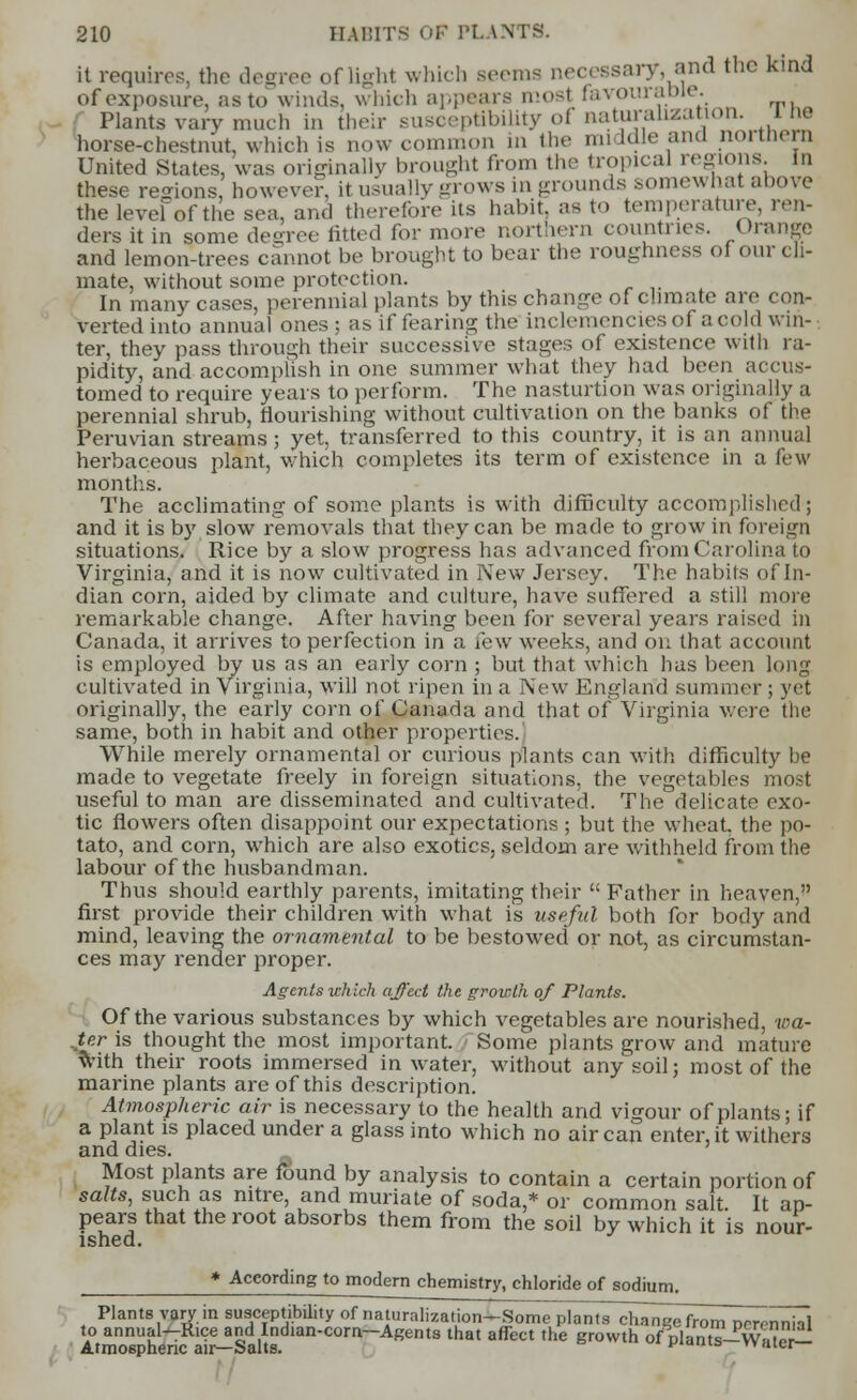 it requires, the degree of light which Beems necessary, and the kind of exposure, as to winds, which appears mosl favourable. Plants van-much in their susceptibility of Haturahzation. The horse-chestnut, which is now common in the middle and nortftern United States, was originally brought from the tropical regions, m these regions, however, it usually grows in -rounds somewhat above thelevefofthesea, and therefore its habit, as to temperature, ren- ders it in some degree fitted for more northern countries. Orange and lemon-trees cannot be brought to bear the roughness oi our cli- mate, without some protection. In many cases, perennial plants by this change of climate are con- verted into annual ones; as if fearing the inclemencies oi a cold win- ter, they pass through their successive stages of existence with ra- pidity, and accomplish in one summer what they had been accus- tomed to require years to perform. The nasturtion was originally a perennial shrub, flourishing without cultivation on the banks of the Peruvian streams; yet, transferred to this country, it is an annual herbaceous plant, which completes its term of existence in a few months. The acclimating of some plants is with difficulty accomplished; and it is by slow removals that they can be made to grow in foreign situations. Rice by a slow progress has advanced from Carolina to Virginia, and it is now cultivated in New Jersey. The habits of In- dian corn, aided by climate and culture, have suffered a still more remarkable change. After having been for several years raised in Canada, it arrives to perfection in a few weeks, and on that account is employed by us as an early corn ; but that which has been long cultivated in Virginia, will not ripen in a New England summer ; yet originally, the early corn of Canada and that of Virginia were the same, both in habit and other properties. While merely ornamental or curious plants can with difficulty be made to vegetate freely in foreign situations, the vegetables most useful to man are disseminated and cultivated. The delicate exo- tic flowers often disappoint our expectations ; but the wheat, the po- tato, and corn, which are also exotics, seldom are withheld from the labour of the husbandman. Thus should earthly parents, imitating their  Father in heaven, first provide their children with what is useful both for body and mind, leaving the ornamental to be bestowed or not, as circumstan- ces may render proper. Agents xch Ich affect the growth of Plants. Of the various substances by which vegetables are nourished, wa- ter is thought the most important. Some plants grow and mature with their roots immersed in water, without any soil; most of the marine plants are of this description. Atmospheric air is necessary to the health and vigour of plants; if a plant is placed under a glass into which no air can enter, it withers and dies. Most plants are found by analysis to contain a certain portion of salts, such as nitre, and muriate of soda,* or common salt It ap- pears that the root absorbs them from the soil by which it is nour- ished. * According to modern chemistry, chloride of sodium. Plants vary in susceptibility of naturalization-Some plants change from ncrennial to annual-Rice and Indian-corn-Agents that affect the growth ofVlants-vS Atmospheric an—Salts. * ° 'e«