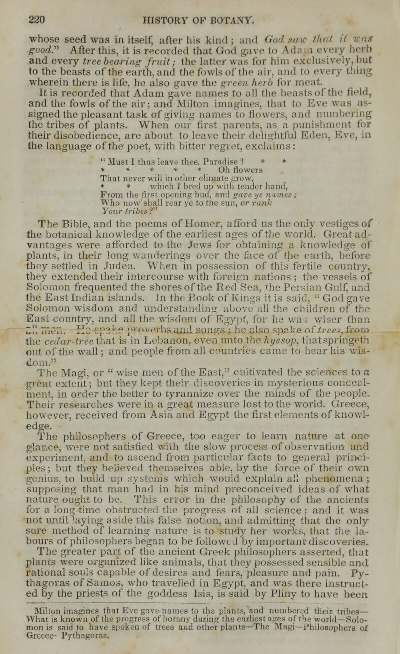 whose seed was in itself, after his kind; and God saw that good:' After this, it is recorded that God gave to Ada i every herb and every tree bearing fruit; the latter was for him exclusively, but to the beasts of the earth, and the fowls of the air, and to every thing wherein there is life, he also gave the green //< rb for meat It is recorded that Adam gave names to all the beasts of the field, and the fowls of the air; and Milton imagines, that to Eve was as- signed the pleasant task of giving names to flowers, and numbering the tribes of plants. When our first parents, as a punishment for their disobedience, are about to leave their delightful Eden, Eve, ill the language of the poet, with bitter regret, exclaims:  Must I thus leave thee, Paradise 1 * * * * * * ^ * Oh flowers That never will in other climate grow, * * which I bred up with tender hand, From the first opening bud, and <>are ye names; Who now shall rear ye to the sun, or rank Your tribes? The Bible, and the poems of Homer, afford us the only vestiges of the botanical knowledge of the earliest ages of the world. Great ad- vantages were afforded to the Jews for obtaining a knowledge of plants, in their long wanderings over the face or the earth, before they settled in Judea. When in possession of this fertile country, they extended their intercourse with foreign nations ; the vessels of Solomon frequented the shores of the Red Sea, the Persian Gulf, and the East Indian islands. In the Eook of Kings it is said,  God ga^ e Solomon wisdom and understanding above all the children of the East country, and all the wisdom of Egypt, for he Wa ; v, Z\\ YnZ-W. lie r;1:^ ;v,verhsand soiiy:. ;pake r,\l,-, es ' the cedar-tree that is in Lebanon, even unto the hyssop, thatspringeth out of the wall; and people from all countries came to hear his wis- dom. The Magi, or  wise men of the East, cultivated the sciences to a great extent; but they kept their discoveries in mysterious conceal- ment, in order the better to tyrannize over the minds of the people. Their researches were in a great measure lost to the world. Greece, however, received from Asia and Egypt the first elements of knowl- edge. The philosophers of Greece, too eager to learn nature at one glance, were not satisfied with the slow process of observation and experiment, and to ascend from particular facts to general princi- ples; but they believed themselves able, by the force of their own genius, to build up systems which would explain all phenomena ; supposing that man had in his mind preconceived ideas of what nature ought to be. This error in the philosophy of the ancients for a long-time obstructed the progress of all science; and it was not until 'aying aside this false notion, and admitting that the only sure method of learning nature is to study her works, that the la- bours of philosophers began to be followed by important discoveries. The greater part of the ancient Greek philosophers asserted, that plants were organized like animals, that they possessed sensible and rational souis capable of desires and fears, pleasure and pain. Py- thagoras of Samos, who travelled in Egypt, and was there instruct- ed by the priests of the goddess Isis, is said by Pliny to have been