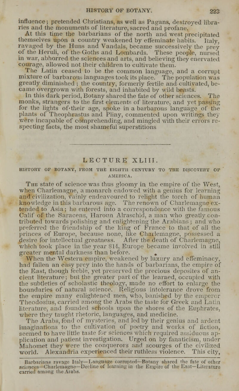 influence; pretended Christians, as well as Pagans, destroyed libra- ries and the monuments of literature, sacred and profane. At this time the barbarians of the north and west precipitated themselves upon a country weakened by effeminate habits. Italy, ravaged by the Huns and Vandals, became successively the prey of the Heruli, of the Goths and Lombards. These people, nursed in war, abhorred the sciences and arts, and believing they enervated courage, allowed not their children to cultivate them. The Latin ceased to be the common language, and a corrupt mixture of barbarous languages took its place. The population was greatly diminished ; the country, formerly fertile and cultivated, be- came overgrown with forests, and inhabited by wild beasts. In this dark period, Botany shared the fate of other sciences. The monks, strangers to the first elements of literature, and yet passing for the lights of-their age, spoke in a barbarous language of the plants of Theophrastus and Pliny, commented upon writings they were incapable of comprehending, and mingled with their errors re- specting facts, the most shameful superstitions LECTURE XLIII HISTORY OP BOTANY, FROM THE EIGHTH CENTURY TO THE DISCOVERY OF AMERICA. The state of science was thus gloomy in the empire of the West, when Charlemagne, a monarch endowed with a genius for learning and civilization, vainly endeavoured to relight the torch of human knowledge in this barbarous age. The renown of Charlemagne ex- tended to Asia; he entered into a correspondence with the famous Calif of the Saracens, Haroun Alraschid, a man who greatly con- tributed towards polishing and enlightening the Arabians ; and who preferred the friendship of the king of France to that of all the princes of Europe, because none, like Charlemagne, possessed a desire for intellectual greatness. After the death of Charlemagne, which took place in the year 814, Europe became involved in still greater mental darkness than before. . When the Western empire, weakened by luxury and effeminacy, had fallen an easy prey into the hands of barbarians, the empire of the East, though feeble, yet preserved the precious deposites of an- cient literature; but the greater part of the learned, occupied with the subtleties of scholastic theology, made no effort to enlarge the boundaries of natural science. Religious intolerance drove from the empire many enlightened men, who, banished by the emperor Theodosius, carried among the Arabs the taste for Greek and Latin literature, and founded schools upon the shores of the Euphrates, where they taught rhetoric, languages, and medicine. The Arabs, fond of mysteries, and led by their genius and ardent imaginations to the cultivation of poetry and works of fiction, seemed to have little taste for sciences which required assiduous ap- plication and patient investigation. Urged on by fanaticism, under Mahomet they were the conquerors and scourges of the civilized world. Alexandria experienced their ruthless violence. This city, Barbarians ravage Italy— Language carrujHed—Botany shared the fate of other sciences—Charlemagne—Decline of learning in the Empire of the East—Literature carried among the Arabs.