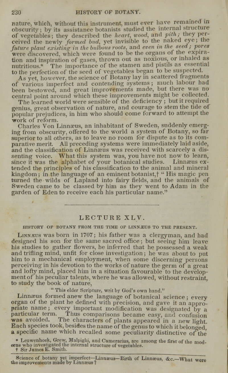 nature, which, without this instrument, must ever have remained in obscurity; by its assistance botanists studied the internal structure of vegetables; they described the heart, wood, and pith; they per- ceived the newly formed bud, yet invisible to the naked eye; the future plant existing in the bulbous roots, and even in the seed; pores were discovered, which were found to be the organs of the expira- tion and inspiration of gases, thrown out as noxious, or inhaled as nutritious.* The importance of the stamen and pistils as essential to the perfection of the seed of vegetables began to be suspected. As yet, however, the science of Botany lay in scattered fragments of various imperfect and contending systems; much labour had been bestowed, and great improvements made, but there was no central point around which these improvements might be collected. The learned world were sensible of the deficiency 5 but it required genius, great observation of nature, and courage to stem the tide of popular prejudices, in him who should come forward to attempt the work of reform. Charles Von Linnaeus, an inhabitant of Sweden, suddenly emerg- ing from obscurity, offered to the world a system of Botany, so far superior to all others, as to leave no room for dispute as to its com- parative merit. All preceding systems were immediately laid aside, and the classification of Linnaeus was received with scarcely a dis- senting voice. What this system was, you have not now to learn, since it was the alphabet of your botanical studies. Linnaeus ex- tended the principles of his classification to the animal and mineral kingdom; in the language of an eminent botanist,f  His magic pen turned the wilds of Lapland into fairy fields, and the animals of Sweden came to be classed by him as they went to Adam in the garden of Eden to receive each his particular name. LECTURE XLV. HISTORY OF BOTANY FROM THE TIME OF LINN.EUS TO THE PRESENT. Linn.eus was born in 1707; his father was a clergyman, and had designed his son for the same sacred office; but seeing him leave his studies to gather flowers, he inferred that he possessed a weak and trifling mind, unfit for close investigation; he was about to put him to a mechanical employment, when some discerning persons perceiving in his devotion to the works of nature the germ of a great and lofty mind, placed him in a situation favourable to the develop- ment of his peculiar talents, where he was allowed, without restraint,, to study the book of nature,  This elder Scripture, writ by God's own hand. Linnaeus formed anew the language of botanical science ; every organ of the plant he defined with precision, and gave it an appro- priate name ; every important modification was designated by a particular term. Thus comparisons became easy, and confusion was avoided. The characters of plants appeared in a new light. Each species took, besides the name of the genus to which it belonged a specific name which recalled some peculiarity distinctive of the * Leuwenhoek, Grew, Malpighi, and Camerarius, are among the first of the mod erns who investigated the internal structure of vegetables. t Sir James E. Smith. Science of botany yet imperfect—Linnaeus—Eirth of Linnaeus, &c—What were the improvements made by Linnaeus 1