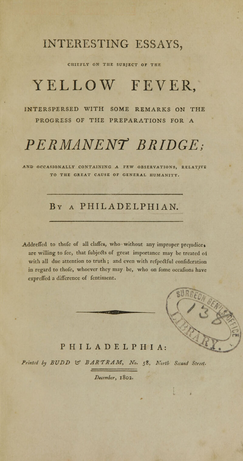 INTERESTING ESSAYS, CHIEFLY ON THE SUBJECT OF THE YELLOW FEVER, INTERSPERSED WITH SOME REMARKS ON THE PROGRESS OF THE PREPARATIONS FOR A PERMANENT BRIDGE; AND OCCASIONALLY CONTAINING A FEW OBSERVATIONS, RELATIVE TO THE GREAT CAUSE OF GENERAL HUMANITY. By a PHILADELPHIAN. Addreffed to thofe of all claffes, who without any improper prejudice* are willing to fee, that fubje&s of great importance may be treated oi with all due attention to truth ; and even with refpeclful confideration in regard to thofe, whoever they may be, who on fome occafions have expreffed a difference of fentiment. PHILADELPHIA: Printed by JBUDD & BARTRAM, No. 58, North Second Street December, 1802.