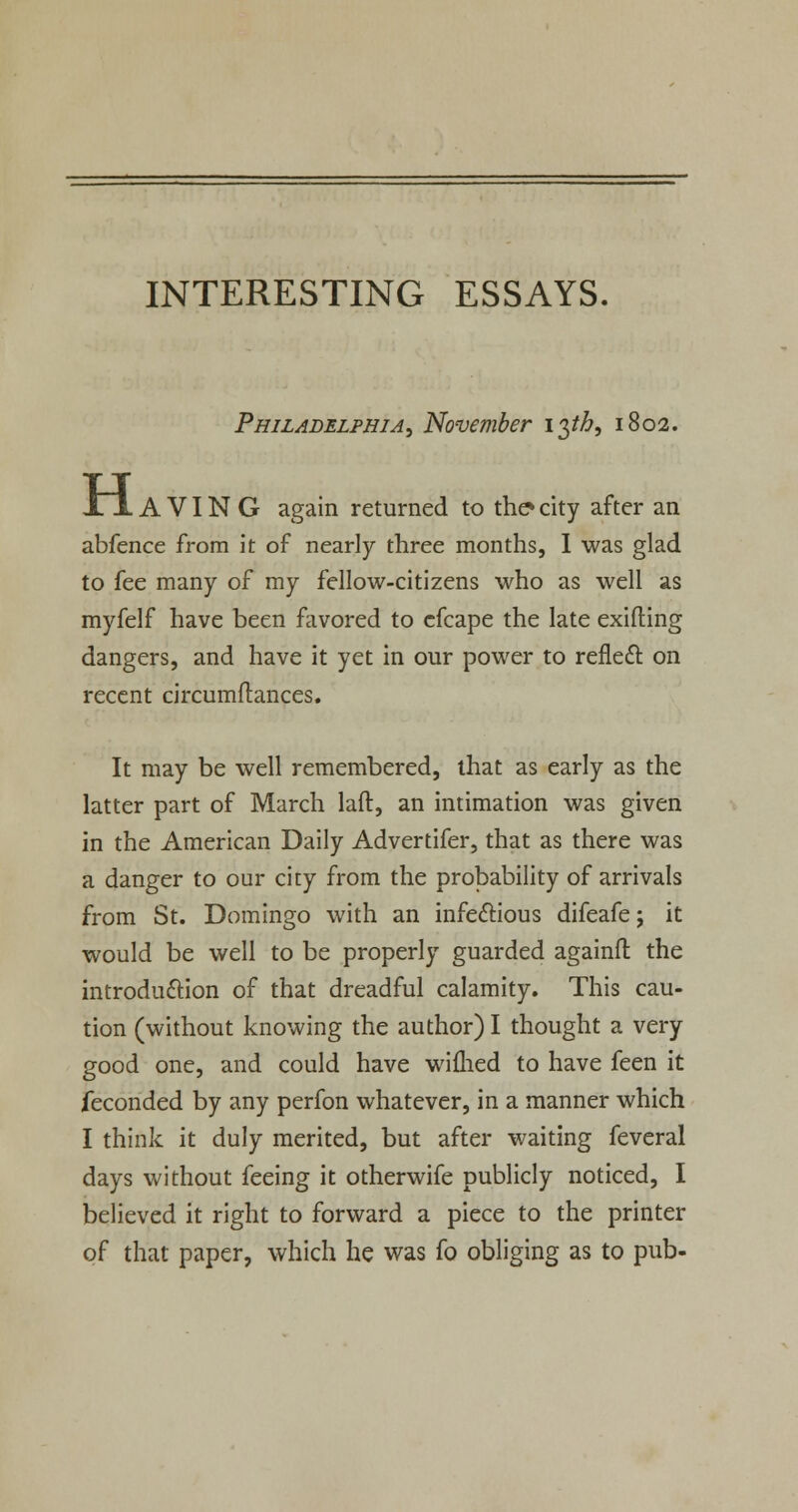 Philadelphia, November 13^, 1802. H A VIN G again returned to the* city after an abfence from it of nearly three months, I was glad to fee many of my fellow-citizens who as well as myfelf have been favored to cfcape the late exifling dangers, and have it yet in our power to reflecl on recent circumftances. It may be well remembered, that as early as the latter part of March laft, an intimation was given in the American Daily Advertifer, that as there was a danger to our city from the probability of arrivals from St. Domingo with an infectious difeafe; it would be well to be properly guarded againft the introduction of that dreadful calamity. This cau- tion (without knowing the author) I thought a very good one, and could have wiflied to have feen it feconded by any perfon whatever, in a manner which I think it duly merited, but after waiting feveral days without feeing it otherwife publicly noticed, I believed it right to forward a piece to the printer of that paper, which he was fo obliging as to pub-