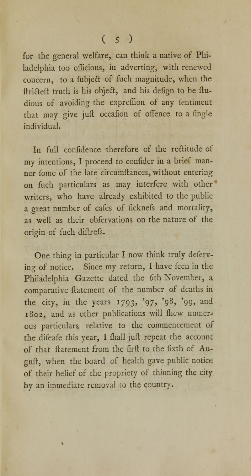 for the general welfare, can think a native of Phi- ladelphia too officious, in adverting, with renewed concern, to a fubject of fuch magnitude, when the itricleft truth is his object, and his defign to be ftu- dious of avoiding the expreffion of any fentiment that may give juft occafion of offence to a fmgle individual. In full confidence therefore of the rectitude of my intentions, I proceed to confider in a brief man- ner fome of the late circumftances, without entering on fuch particulars as may interfere with other writers, who have already exhibited to the public a great number of cafes of ficknefs and mortality, as well as their obfervations on the nature of the origin of fuch diflrefs. One thing in particular I now think truly defend- ing of notice. Since my return, I have feen in the Philadelphia Gazette dated the 6th November, a comparative flatement of the number of deaths in the city, in the years 1793, '97, '98, '99, and 1802, and as other publications will fhew numer- ous particulars relative to the commencement of the difeafe this year, I fball juft repeat the account of that flatement from the fir ft to the flxth of Au- guft, when the board of health gave public notice of their belief of the propriety of thinning the city by an immediate removal to the country.