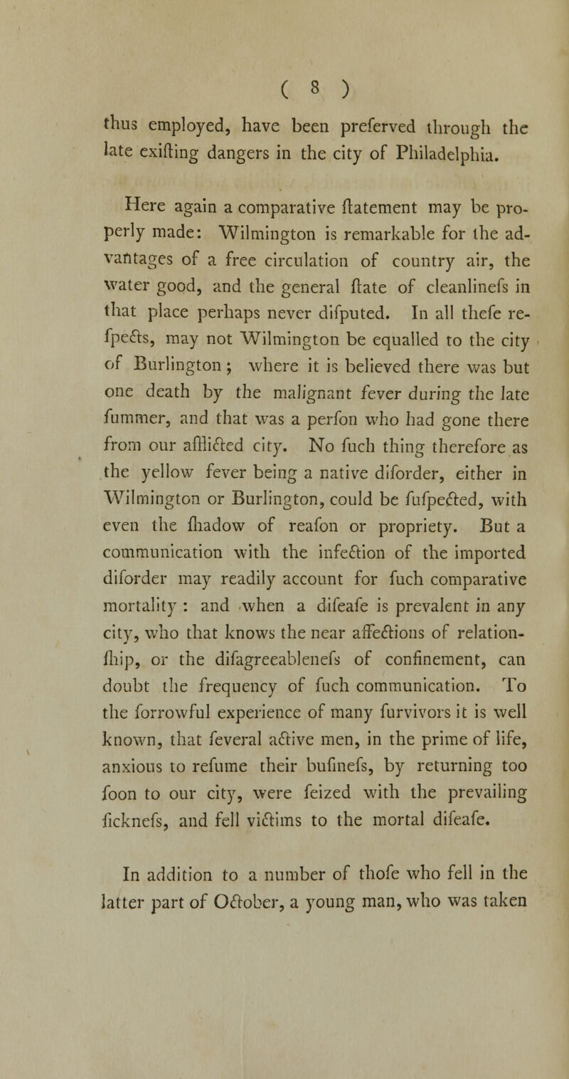 thus employed, have been preferved through the late exifting dangers in the city of Philadelphia. Here again a comparative ftatement may be pro- perly made: Wilmington is remarkable for the ad- vantages of a free circulation of country air, the water good, and the general ftate of cleanlinefs in that place perhaps never difputed. In all thefe re- fpefts, may not Wilmington be equalled to the city of Burlington; where it is believed there was but one death by the malignant fever during the late fummer, and that was a perfon who had gone there from our afflicted city. No fuch thing therefore as the yellow fever being a native diforder, either in Wilmington or Burlington, could be fufpected, with even the fliadow of reafon or propriety. But a communication with the infection of the imported diforder may readily account for fuch comparative mortality : and when a difeafe is prevalent in any city, who that knows the near affections of relation- fhip, or the difagreeablenefs of confinement, can doubt the frequency of fuch communication. To the forrowful experience of many furvivors it is well known, that feveral active men, in the prime of life, anxious to refume their bufinefs, by returning too foon to our city, were feized with the prevailing ficknefs, and fell victims to the mortal difeafe. In addition to a number of thofe who fell in the latter part of October, a young man, who was taken