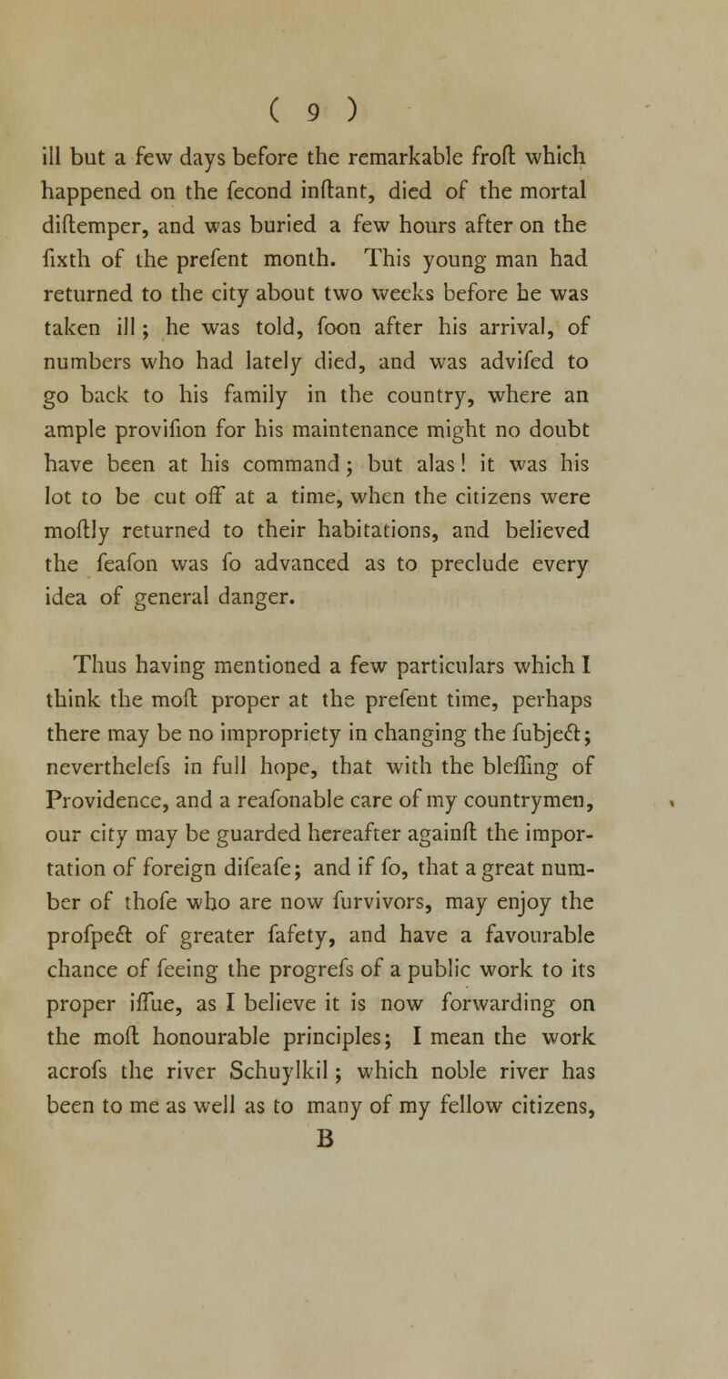 ill but a few days before the remarkable frofl which happened on the fecond inftant, died of the mortal diftemper, and was buried a few hours after on the fixth of the prefent month. This young man had returned to the city about two weeks before he was taken ill; he was told, foon after his arrival, of numbers who had lately died, and was advifed to go back to his family in the country, where an ample provifion for his maintenance might no doubt have been at his command; but alas! it was his lot to be cut off at a time, when the citizens were moftly returned to their habitations, and believed the feafon was fo advanced as to preclude every idea of general danger. Thus having mentioned a few particulars which I think the mod proper at the prefent time, perhaps there may be no impropriety in changing the fubjeft; neverthelefs in full hope, that with the bleffing of Providence, and a reafonable care of my countrymen, our city may be guarded hereafter againfl: the impor- tation of foreign difeafe; and if fo, that a great num- ber of thofe who are now furvivors, may enjoy the profpeft of greater fafety, and have a favourable chance of feeing the progrefs of a public work to its proper iffue, as I believe it is now forwarding on the mod honourable principles; I mean the work acrofs the river Schuylkil; which noble river has been to me as well as to many of my fellow citizens, B