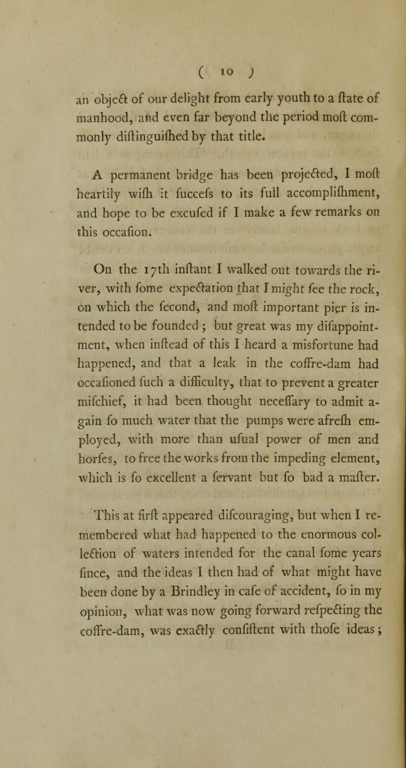 ( io ; an object of our delight from early youth to a ftate of manhood, and even far beyond the period mod com- monly diftinguifhed by that title. A permanent bridge has been projected, I moft heartily wifh it fuccefs to its full accomplimment, and hope to be excufed if I make a few remarks on this occafion. On the 17th inflant I walked out towards the ri- ver, with fome expectation that I might fee the rock, on which the fecond, and mofl important pier is in- tended to be founded ; but great was my difappoint- ment, when inftead of this I heard a misfortune had happened, and that a leak in the coffre-dam had occafioned fuch a difficulty, that to prevent a greater mifchief, it had been thought necefTary to admit a- gain fo much water that the pumps were afrelh em- ployed, with more than ufual power of men and horfes, to free the works from the impeding element, which is fo excellent a fervant but fo bad a mafler. This at firft appeared difcouraging, but when I re- membered what had happened to the enormous col- lection of waters intended for the canal fome years fince, and the ideas I then had of what might have been done by a Brindley in cafe of accident, fo in my opinion, what was now going forward refpecting the coffre-dam, was exactly confident with thofe ideas;
