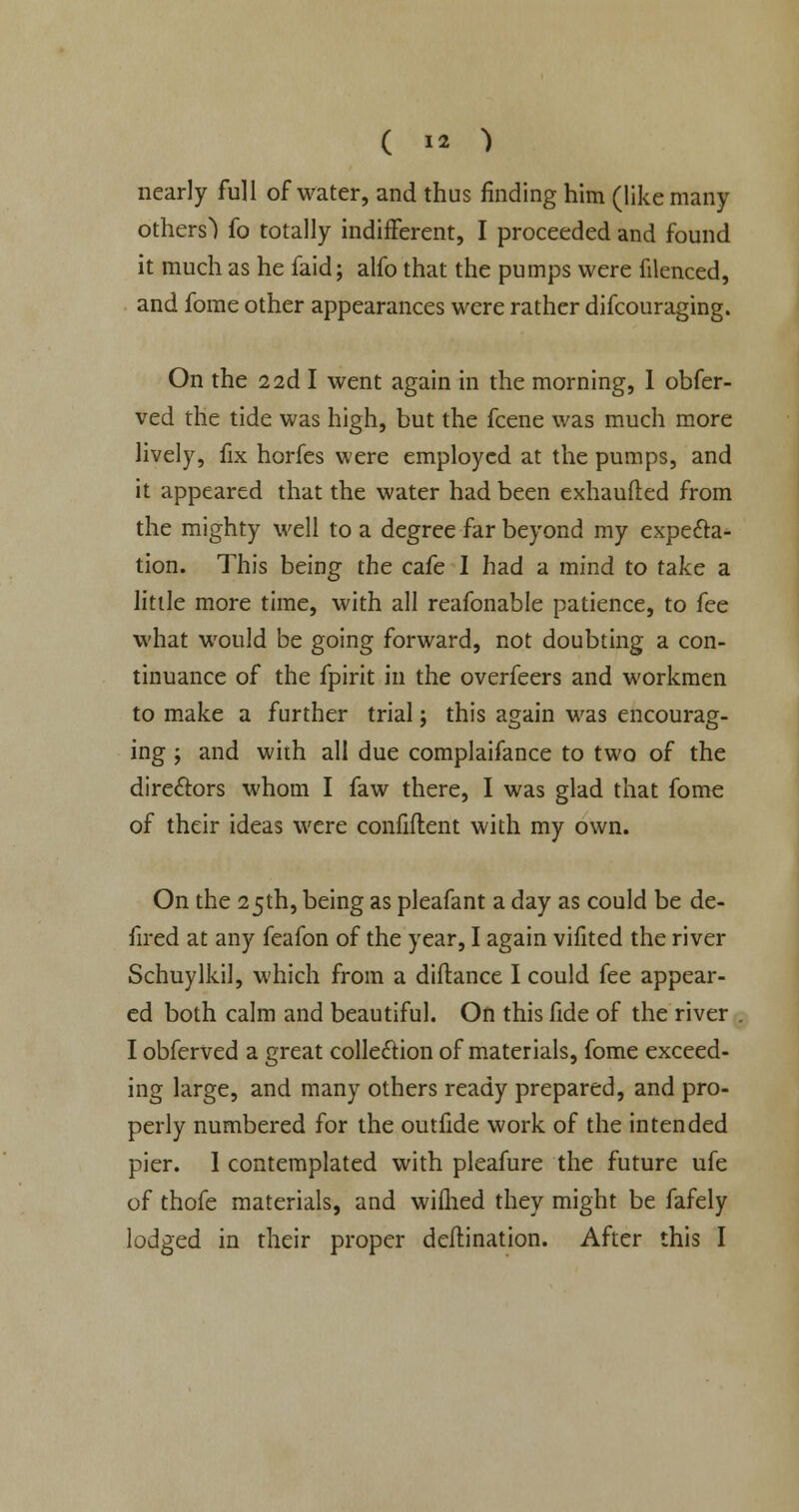 nearly full of water, and thus finding him (like many others) fo totally indifferent, I proceeded and found it much as he faid; alfo that the pumps were filenced, and fome other appearances were rather difcouraging. On the 2 2d I went again in the morning, I obfer- ved the tide was high, but the fcene was much more lively, fix horfes were employed at the pumps, and it appeared that the water had been exhaufled from the mighty well to a degree far beyond my expecta- tion. This being the cafe I had a mind to take a little more time, with all reafonable patience, to fee what would be going forward, not doubting a con- tinuance of the fpirit in the overfeers and workmen to make a further trial; this again was encourag- ing ; and with all due complaifance to two of the directors whom I faw there, I was glad that fome of their ideas were confiflent with my own. On the 25th, being as pleafant a day as could be de- fired at any feafon of the year, I again vifited the river Schuylkil, which from a diflance I could fee appear- ed both calm and beautiful. On this fide of the river I obferved a great collection of materials, fome exceed- ing large, and many others ready prepared, and pro- perly numbered for the outfide work of the intended pier. I contemplated with pleafure the future ufe of thofe materials, and wifhed they might be fafely lodged in their proper dcflination. After this I
