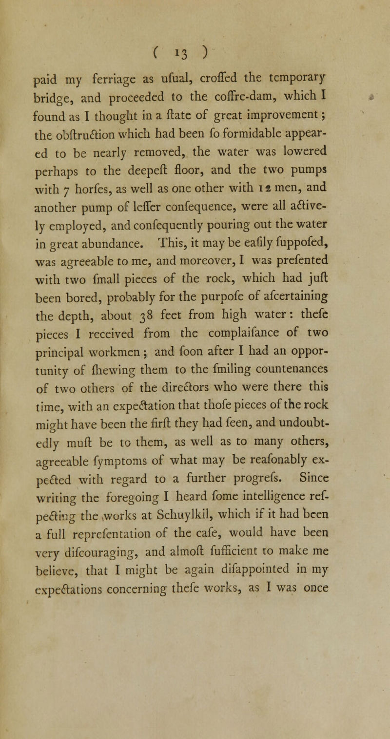 paid my ferriage as ufual, croffed the temporary- bridge, and proceeded to the coffre-dam, which I found as I thought in a ftate of great improvement; the obftruction which had been fo formidable appear- ed to be nearly removed, the water was lowered perhaps to the deeped: floor, and the two pumps with 7 horfes, as well as one other with it men, and another pump of lefler confequence, were all active- ly employed, and confequently pouring out the water in great abundance. This, it may be eafily fuppofed, was agreeable to me, and moreover, I was prefented with two fmall pieces of the rock, which had juft been bored, probably for the purpofe of afcertaining the depth, about 38 feet from high water: thefe pieces I received from the complaifance of two principal workmen; and foon after I had an oppor- tunity of fhewing them to the fmiling countenances of two others of the directors who were there this time, with an expectation that thofe pieces of the rock might have been the firft they had feen, and undoubt- edly muft be to them, as well as to many others, agreeable fymptoms of what may be reafonably ex- pected with regard to a further progrefs. Since writing the foregoing I heard fome intelligence res- pecting the works at Schuylkil, which if it had been a full reprefentation of the cafe, would have been very difcouraging, and almoft: Sufficient to make me believe, that I might be again difappointed in my expectations concerning thefe works, as I was once