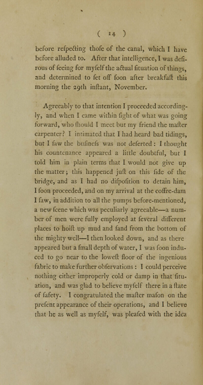 before refpecting thofe of the canal, which I have before alluded to. After that intelligence, I was defi- rous of feeing for myfelf the actual fituation of things, and determined to fet off foon after breakfaft this morning the 29th inftant, November. Agreeably to that intention I proceeded according- ly, and when I came within fight of what was going forward, who mould I meet but my friend the mafter carpenter? I intimated that I had heard bad tidings, but I faw the bufinefs was not deferted : I thought his countenance appeared a little doubtful, but I told him in plain terms that I would not give up the matter; this happened juft on this fide of the bridge, and as I had no difpofition to detain him, I foon proceeded, and on my arrival at the coffre-dam I faw, in addition to all the pumps before-mentioned, a new fcene which was peculiarly agreeable—a num- ber of men were fully employed at feveral different places to hoift up mud and fand from the bottom of the mighty well—I then looked down, and as there appeared but a fmall depth of water, I was foon indu- ced to go near to the lowed: floor of the ingenious fabric to make further obfervations : I could perceive nothing either improperly cold or damp in that fitu- ation, and was glad to believe myfelf there in a ftate of fafety. I congratulated the mafter mafon on the prefent appearance of their operations, and I believe that he as well as myfelf, was pleafed with the idea