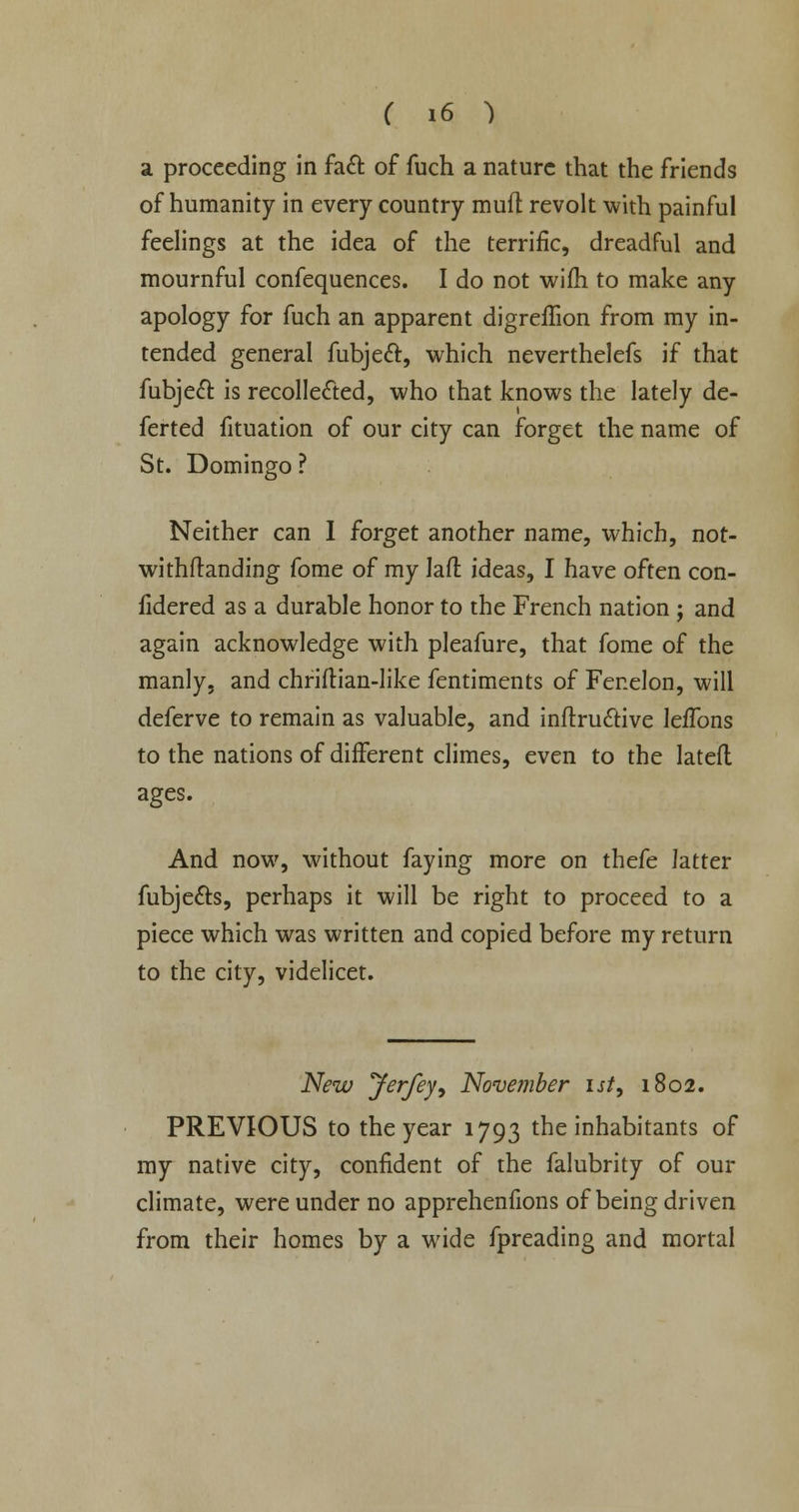 a proceeding in fact of fuch a nature that the friends of humanity in every country muft revolt with painful feelings at the idea of the terrific, dreadful and mournful confequences. I do not wifh to make any apology for fuch an apparent digreffion from my in- tended general fubjeft, which neverthelefs if that fubject is recollected, who that knows the lately de- ferted fituation of our city can forget the name of St. Domingo ? Neither can I forget another name, which, not- withstanding fome of my Iaft ideas, I have often con- fidered as a durable honor to the French nation ; and again acknowledge with pleafure, that fome of the manly, and chriflian-like fentiments of Fenelon, will deferve to remain as valuable, and inftru&ive lefTons to the nations of different climes, even to the latefl ages. And now, without faying more on thefe latter fubjects, perhaps it will be right to proceed to a piece which was written and copied before my return to the city, videlicet. New Jerfey, November ist, 1802. PREVIOUS to the year 1793 the inhabitants of my native city, confident of the falubrity of our climate, were under no apprehenfions of being driven from their homes by a wide fpreading and mortal