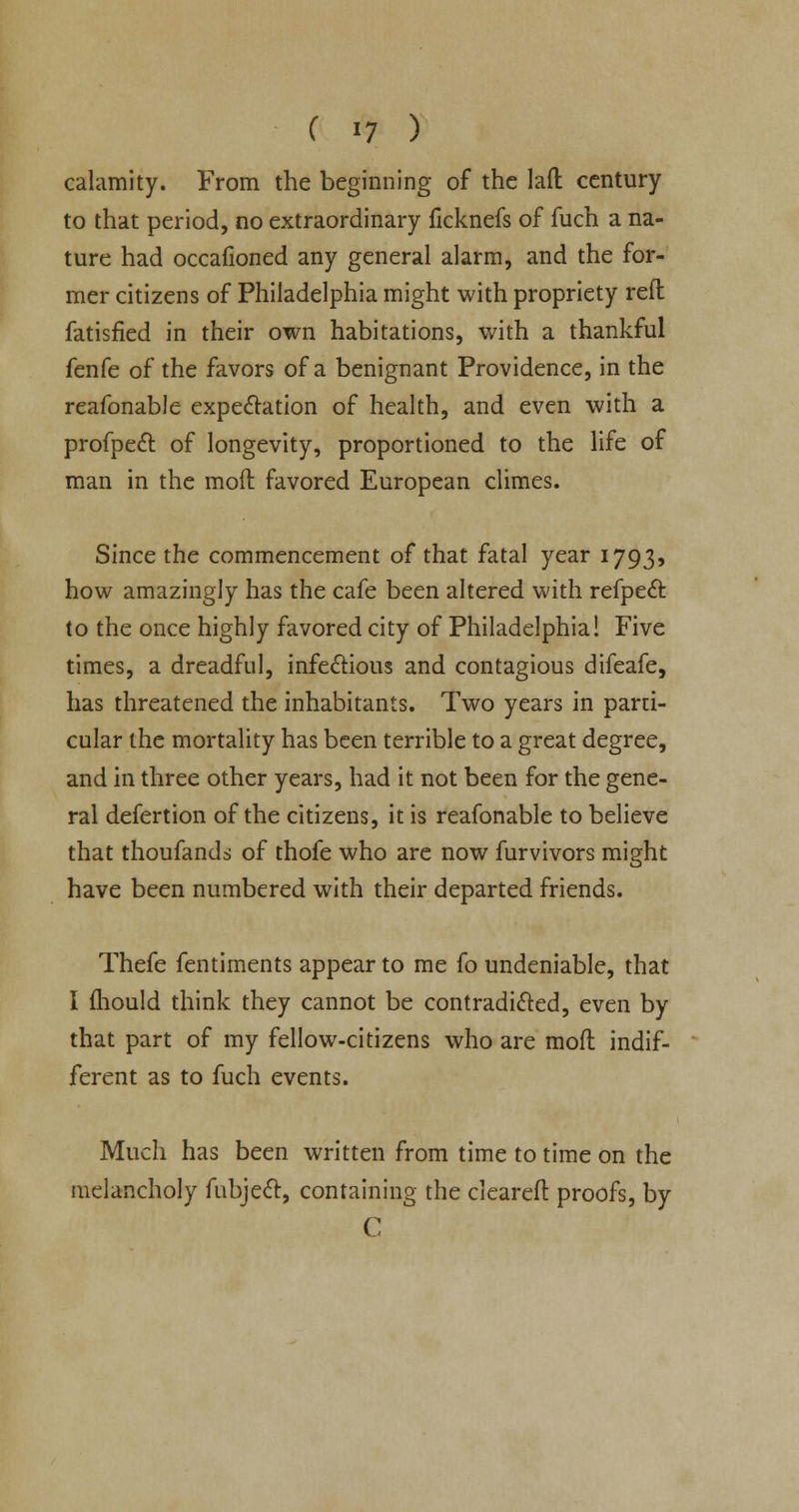 calamity. From the beginning of the laft century to that period, no extraordinary ficknefs of fuch a na- ture had occafioned any general alarm, and the for- mer citizens of Philadelphia might with propriety reft fatisfied in their own habitations, with a thankful fenfe of the favors of a benignant Providence, in the reafonable expectation of health, and even with a profpect of longevity, proportioned to the life of man in the moft favored European climes. Since the commencement of that fatal year 1793, how amazingly has the cafe been altered with refpect to the once highly favored city of Philadelphia! Five times, a dreadful, infe&ious and contagious difeafe, has threatened the inhabitants. Two years in parti- cular the mortality has been terrible to a great degree, and in three other years, had it not been for the gene- ral defertion of the citizens, it is reafonable to believe that thoufands of thofe who are now furvivors might have been numbered with their departed friends. Thefe fentiments appear to me fo undeniable, that I fhould think they cannot be contradicted, even by that part of my fellow-citizens who are moft indif- ferent as to fuch events. Much has been written from time to time on the melancholy fubjecl, containing the cleared: proofs, by C